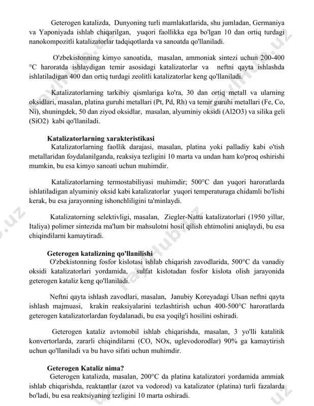 ing oksidlari, masalan, platina guruhi metallari (pt, pd, rh) va temir guruhi metallari (fe, co, ni), shuningdek, 50 dan ziyod oksidlar, masalan, alyuminiy oksidi (al2o3) va silika geli (sio2) kabi qo'llaniladi. katalizatorlarning xarakteristikasi katalizatorlarning faollik darajasi, masalan, platina yoki palladiy kabi o'tish metallaridan foydalanilganda, reaksiya tezligini 106 marta va undan ham ko'proq oshirishi mumkin, bu esa kimyo sanoati uchun muhimdir. katalizatorlarning termostabiliyasi muhimdir; 500°c dan yuqori haroratlarda ishlatiladigan alyuminiy oksid kabi katalizatorlar yuqori temperaturaga chidamli bo'lishi kerak, bu esa jarayonning ishonchliligini ta'minlaydi. katalizatorning selektivligi, masalan, ziegler-natta katalizatorlari (1950 yillar, italiya) polimer sintezida ma'lum bir mahsulotni hosil qilish ehtimolini aniqlaydi, bu esa chiqindilarni kamaytiradi. geterogen katalizning qo'llanilishi o'zbekistonning fosfor kislotasi ishlab chiqarish zavodlarida, 500°c da vanadiy oksidi katalizatorlari yordamida, sulfat kislotadan fosfor kislota olish jarayonida geterogen kataliz keng qo'llaniladi. neftni qayta ishlash zavodlari, masalan, janubiy koreyadagi ulsan neftni qayta ishlash majmuasi, krakin reaksiyalarini tezlashtirish uchun 400-500°c haroratlarda geterogen katalizatorlardan foydalanadi, bu …