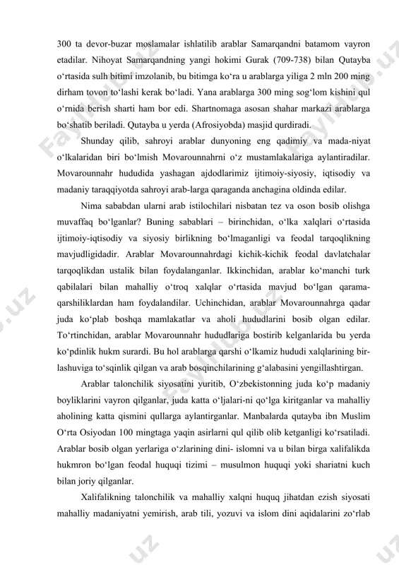 latchalar tarqoqlikdan ustalik bilan foydalanganlar. ikkinchidan, arablar ko‘manchi turk qabilalari bilan mahalliy o‘troq xalqlar o‘rtasida mavjud bo‘lgan qarama-qarshiliklardan ham foydalandilar. uchinchidan, arablar movarounnahrga qadar juda ko‘plab boshqa mamlakatlar va aholi hududlarini bosib olgan edilar. to‘rtinchidan, arablar movarounnahr hududlariga bostirib kelganlarida bu yerda ko‘pdinlik hukm surardi. bu hol arablarga qarshi o‘lkamiz hududi xalqlarining bir-lashuviga to‘sqinlik qilgan va arab bosqinchilarining g‘alabasini yengillashtirgan. arablar talonchilik siyosatini yuritib, o‘zbekistonning juda ko‘p madaniy boyliklarini vayron qilganlar, juda katta o‘ljalari-ni qo‘lga kiritganlar va mahalliy aholining katta qismini qullarga aylantirganlar. manbalarda qutayba ibn muslim o‘rta osiyodan 100 mingtaga yaqin asirlarni qul qilib olib ketganligi ko‘rsatiladi. arablar bosib olgan yerlariga o‘zlarining dini- islomni va u bilan birga xalifalikda hukmron bo‘lgan feodal huquqi tizimi – musulmon huquqi yoki shariatni kuch bilan joriy qilganlar. xalifalikning talonchilik va mahalliy xalqni huquq jihatdan ezish siyosati mahalliy madaniyatni yemirish, arab tili, yozuvi va islom dini aqidalarini zo‘rlab o‘rnatish xalq g‘azabiga duch kelgan. kuchli …