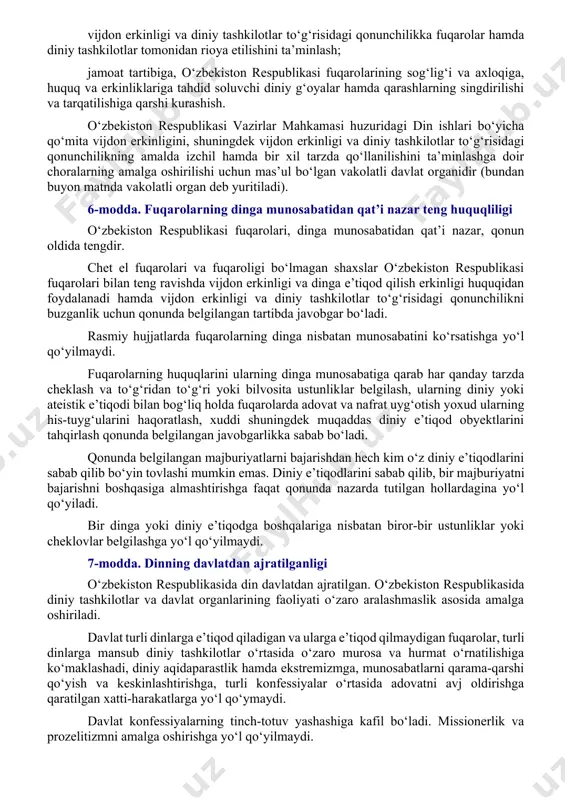 y ta’lim olishga nisbatan o‘z munosabatini belgilayotganda uni u yoki bu tarzda majburlashga yo‘l qo‘yilmaydi. voyaga yetmaganlarni ularning xohish-irodasiga, ota-onasining yoki qonuniy vakillarining xohish-irodasiga zid tarzda diniy tashkilotlarga jalb etishga yo‘l qo‘yilmaydi. o‘z diniga e’tiqod qilish yoki ishonish erkinligiga nisbatan faqat qonunda nazarda tutilgan cheklovlar tatbiq etiladi. o‘zbekiston respublikasining konstitutsiyaviy tuzumini zo‘rlik bilan o‘zgartirish, uning suvereniteti va hududiy yaxlitligiga putur yetkazish, fuqarolarning konstitutsiyaviy huquq va erkinliklarini kamsitish, urushni, milliy, irqiy, etnik yoki diniy adovatni targ‘ib qilish, fuqarolarning sog‘lig‘i va axloqiga tajovuz qilish, fuqarolar totuvligini buzish, vaziyatni beqarorlashtiruvchi tuhmatdan iborat uydirmalarni tarqatish, aholi o‘rtasida sarosima uyg‘otish hamda shaxs, jamiyat va davlatga qarshi qaratilgan boshqa harakatlar sodir etish maqsadida dindan foydalanishga yo‘l qo‘yilmaydi. 5-modda. vijdon erkinligini ta’minlashning asosiy ustuvorliklari vijdon erkinligini ta’minlashning asosiy ustuvorliklari quyidagilardan iborat: fuqarolarning dinga munosabatidan qat’i nazar, diniy qarashlarni majburan singdirishga yo‘l qo‘ymagan holda, ularning vijdon erkinligiga bo‘lgan o‘z huquqlarini amalga oshirishi uchun teng shart-sharoitlar yaratish; konfessiyalar o‘rtasidagi …