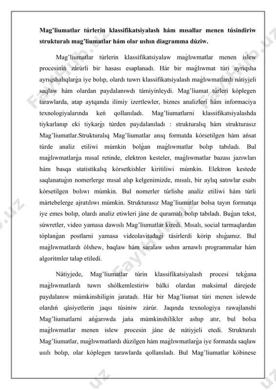 w zárúr. jaqında texnologiya rawajlanshi mag’liumatlarni ańǵarıwda jańa múmkinshilikler ashıp atır, bul bolsa maǵlıwmatlar menen islew procesin jáne de nátiyjeli etedi. strukturalı mag’liumatlar, maǵlıwmatlardı dúzilgen hám maǵlıwmatlarǵa iye formatda saqlaw usılı bolıp, olar kóplegen tarawlarda qollanıladı. bul mag’liumatlar kóbinese maǵlıwmatlar bazasında saqlanadı hám olardıń dúzilisi ush tiykarǵı komponentten ibarat: giltler, bahalar hám baylanısıwlar. giltler maǵlıwmatlardı anıqlaw ushın qollanıladıgen atamalar bolıp, hár bir baha bolsa bul giltlerge baylanısqan faktlarni ańlatadı. bul struktura járdeminde maǵlıwmatlar ańsat basqarılatuǵın hám ızlenetuǵın jaǵdayǵa keltiriledi. strukturalı mag’liumatlar, ásirese, biznesti basqarıwda hám statistikalıq analiz qılıwda zárúrli áhmiyetke iye.olardıń tiykarǵı túri retinde maǵlıwmatlar bazaları keltirilishi múmkin. maǵlıwmatlar bazalarınıń dúzilisi keste kórinisinde bolıp, hár bir keste málim bir kategoriya haqqında maǵlıwmatlardı saqlaydı. mısalı, klientler kestesi, satıwlar kestesi yamasa ónimler kestesi. bul kestelerdegi hár bir qatar birligin ańlatadı, ayriqsha giltga iye hám baylanısıwlar arqalı bir-biri menen baylanısadı. diagrammala jumısımızdı jáne de ańsatlastırǵan halda, bul strukturalar arasındaǵı baylanıslardı vizual kórsetiwde xızmet …