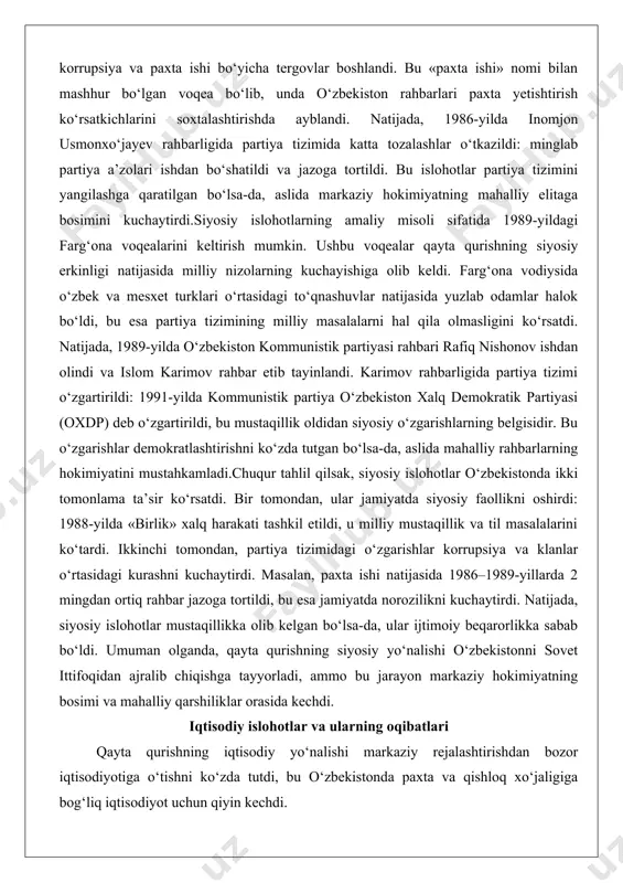 i (oxdp) deb o‘zgartirildi, bu mustaqillik oldidan siyosiy o‘zgarishlarning belgisidir. bu o‘zgarishlar demokratlashtirishni ko‘zda tutgan bo‘lsa-da, aslida mahalliy rahbarlarning hokimiyatini mustahkamladi.chuqur tahlil qilsak, siyosiy islohotlar o‘zbekistonda ikki tomonlama ta’sir ko‘rsatdi. bir tomondan, ular jamiyatda siyosiy faollikni oshirdi: 1988-yilda «birlik» xalq harakati tashkil etildi, u milliy mustaqillik va til masalalarini ko‘tardi. ikkinchi tomondan, partiya tizimidagi o‘zgarishlar korrupsiya va klanlar o‘rtasidagi kurashni kuchaytirdi. masalan, paxta ishi natijasida 1986–1989-yillarda 2 mingdan ortiq rahbar jazoga tortildi, bu esa jamiyatda norozilikni kuchaytirdi. natijada, siyosiy islohotlar mustaqillikka olib kelgan bo‘lsa-da, ular ijtimoiy beqarorlikka sabab bo‘ldi. umuman olganda, qayta qurishning siyosiy yo‘nalishi o‘zbekistonni sovet ittifoqidan ajralib chiqishga tayyorladi, ammo bu jarayon markaziy hokimiyatning bosimi va mahalliy qarshiliklar orasida kechdi. iqtisodiy islohotlar va ularning oqibatlari qayta qurishning iqtisodiy yo‘nalishi markaziy rejalashtirishdan bozor iqtisodiyotiga o‘tishni ko‘zda tutdi, bu o‘zbekistonda paxta va qishloq xo‘jaligiga bog‘liq iqtisodiyot uchun qiyin kechdi. 1987-yilda gorbachyov tomonidan qabul qilingan «iqtisodiy islohotlar to‘g‘risida»gi qonun kooperativlar va …