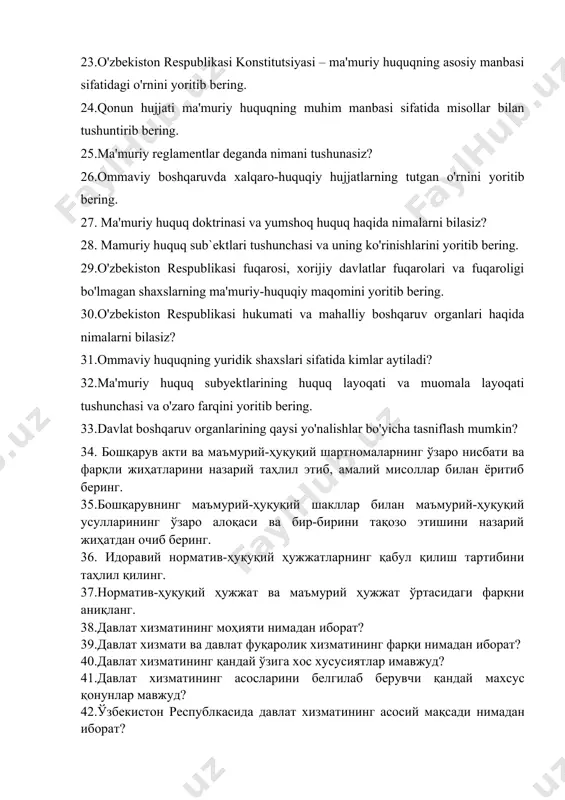 haqida nimalarni bilasiz? 28. mamuriy huquq sub`ektlari tushunchasi va uning ko'rinishlarini yoritib bering. 29.o'zbekiston respublikasi fuqarosi, xorijiy davlatlar fuqarolari va fuqaroligi bo'lmagan shaxslarning ma'muriy-huquqiy maqomini yoritib bering. 30.o'zbekiston respublikasi hukumati va mahalliy boshqaruv organlari haqida nimalarni bilasiz? 31.ommaviy huquqning yuridik shaxslari sifatida kimlar aytiladi? 32.ma'muriy huquq subyektlarining huquq layoqati va muomala layoqati tushunchasi va o'zaro farqini yoritib bering. 33.davlat boshqaruv organlarining qaysi yo'nalishlar bo'yicha tasniflash mumkin? 34. бошқарув акти ва маъмурий-ҳуқуқий шартномаларнинг ўзаро нисбати ва фарқли жиҳатларини назарий таҳлил этиб, амалий мисоллар билан ёритиб беринг. 35.бошқарувнинг маъмурий-ҳуқуқий шакллар билан маъмурий-ҳуқуқий усулларининг ўзаро алоқаси ва бир-бирини тақозо этишини назарий жиҳатдан очиб беринг. 36. идоравий норматив-ҳуқуқий ҳужжатларнинг қабул қилиш тартибини таҳлил қилинг. 37.норматив-ҳуқуқий ҳужжат ва маъмурий ҳужжат ўртасидаги фарқни аниқланг. 38.давлат хизматининг моҳияти нимадан иборат? 39.давлат хизмати ва давлат фуқаролик хизматининг фарқи нимадан иборат? 40.давлат хизматининг қандай ўзига хос хусусиятлар имавжуд? 41.давлат хизматининг асосларини белгилаб берувчи қандай махсус қонунлар мавжуд? 42.ўзбекистон республкасида …
