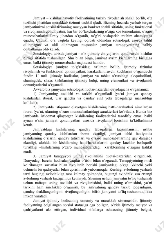 ishi, ushbu jamiyatning qanday kishilardan iborat ekanligi, jamiyat ichki faoliyatida kishilarning o’zlarini qanday tutishlari va o’zaro munosabatlarning qay darajada ekanligi, alohida bir kishilarning hatti-harakatlarini qanday kuchlar boshqarib turishligi –kishilarning o’zaro munosabtlaridagi xarakterining o’zagini tashkil etadi. 3) jamiyat taraqqiyoti uning rivojlanishi nuqtai-nazaridan o’rganiladi. dunyodagi barcha hodisalar vaqtlar o’tishi bilan o’zgaradi. taraqqiyotning misli ko’rilmagan sur‘atlar bilan rivojlanib borishi jamiyatdagi o’zga ikkinchi yoki uchinchi bir qadriyatlar bilan qorishitirib yubormoqda. kechagi avlodning yashash tarzi bugungi avlodnikiga mos kelmay qolmoqda, bugungi avlodniki esa ertangi avlodning yashash tarziga mos kelmaydi. shuning uchun jamiyatni to’liq tushunish uchun nafaqat uning tuzilishi va rivojlanishini, balki uning o’tmishini, ya‘ni tarixini ham sinchiklab o’rganish, bu jamiyatning qanday tarkib topganligini, qanday shakllanganligini, rivojlanganligini bilish jamiyatni to’liq tushunmoqlikka imkon yaratadi. jamiyat ijtimoiy hodisaning umumiy va murakkab sistemasidir. ijtimoiy faoliyatning belgilangan sotsial statusiga ega bo’lgan, o’zida ijtimoiy me‘yor va qadriyatlarni aks ettirgan, individual sifatlarga /shaxsning ijtimoiy belgisi, qiziqishlari, qadriyatlar yo’nalishi, shaxs motivlari va hokazo/ …