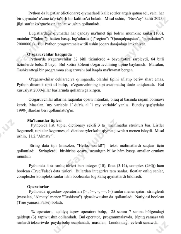 ar qanday ma'lımet tipi bolıwı mumkin: sanlar (100), matnlar ("salom"), hatten basqa lug'atlarda ({"region": "qaraqalpaqstan", "population": 2000000}). bul python programmalaw tili ushin joqarı darajadaǵı imkaniyat. o'zgaruvchilar haqqında python'da o'zgaruvchilar 32 bitli tizimlerde 4 bayt xotira sarpleydi, 64 bitli tizimlerde bolsa 8 bayt. bul xotira kólemi o'zgaruvchining tipine baylanıslı. masalan, tashkenttegi bir programma shıg'arıwshı bul haqda ma'lıwmat bergen. o'zgaruvchilar deklaraciya qılınganda, olardıń tipini ańlatıp beriw shart emas. python dinamik tipli til bolıp, o'zgaruvchining tipi awtomatlıq túrde aniqlanadı. bul xususiyat 2000-jıllar baslarında qollanıwğa kirgen. o'zgaruvchilar atlarına raqamlar qosıw múmkin, biraq at basında raqam bolmawi kerek. masalan, `my_variable_1` du'ris, al `1_my_variable` yanlıs. bunday qag'ıydalar 1990-jıllardan beri qollanılatu'g'ın. ma'lumatlar tipleri python'da list, tuple, dictionary sekili 3 ta ma'lımatlar strukturı bar. listler özgermeli, tupleler özgermes, al dictionaryler kalit-qiymat juwpları menen isleydi. misal ushin, [1,2,"almaty"]. string data tipi (məsələn, "hello, world!") tekst málimatlardı saqlaw üçin qollanıladı. stringlerdi bir-birine qosıw, uzunlıgın biliw hám basqa amallar orınlaw múmkın. …