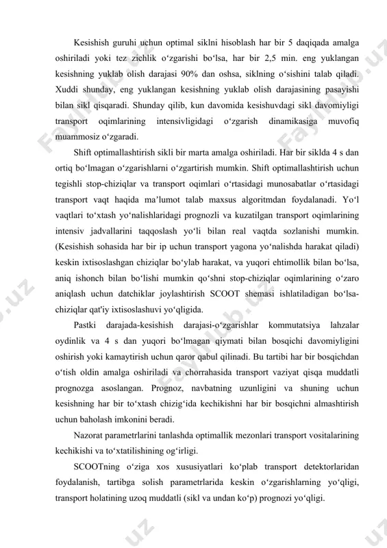 2,5 min. eng yuklangan kesishning yuklab olish darajasi 90% dan oshsa, siklning oʻsishini talab qiladi. xuddi shunday, eng yuklangan kesishning yuklab olish darajasining pasayishi bilan sikl qisqaradi. shunday qilib, kun davomida kesishuvdagi sikl davomiyligi transport oqimlarining intensivligidagi oʻzgarish dinamikasiga muvofiq muammosiz oʻzgaradi. shift optimallashtirish sikli bir marta amalga oshiriladi. har bir siklda 4 s dan ortiq boʻlmagan oʻzgarishlarni oʻzgartirish mumkin. shift optimallashtirish uchun tegishli stop-chiziqlar va transport oqimlari oʻrtasidagi munosabatlar oʻrtasidagi transport vaqt haqida maʼlumot talab maxsus algoritmdan foydalanadi. yoʻl vaqtlari toʻxtash yoʻnalishlaridagi prognozli va kuzatilgan transport oqimlarining intensiv jadvallarini taqqoslash yoʻli bilan real vaqtda sozlanishi mumkin. (kesishish sohasida har bir ip uchun transport yagona yoʻnalishda harakat qiladi) keskin ixtisoslashgan chiziqlar boʻylab harakat, va yuqori ehtimollik bilan boʻlsa, aniq ishonch bilan boʻlishi mumkin qoʻshni stop-chiziqlar oqimlarining oʻzaro aniqlash uchun datchiklar joylashtirish scoot shemasi ishlatiladigan boʻlsa-chiziqlar qat'iy ixtisoslashuvi yoʻqligida. pastki darajada-kesishish darajasi-oʻzgarishlar kommutatsiya lahzalar oydinlik va 4 s dan yuqori boʻlmagan …