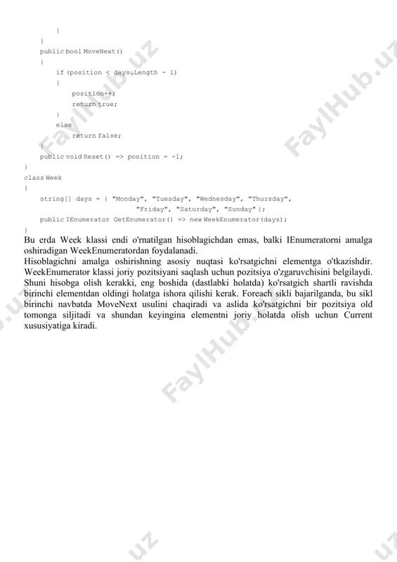 alki ienumeratorni amalga oshiradigan weekenumeratordan foydalanadi. hisoblagichni amalga oshirishning asosiy nuqtasi ko'rsatgichni elementga o'tkazishdir. weekenumerator klassi joriy pozitsiyani saqlash uchun pozitsiya o'zgaruvchisini belgilaydi. shuni hisobga olish kerakki, eng boshida (dastlabki holatda) ko'rsatgich shartli ravishda birinchi elementdan oldingi holatga ishora qilishi kerak. foreach sikli bajarilganda, bu sikl birinchi navbatda movenext usulini chaqiradi va aslida ko'rsatgichni bir pozitsiya old tomonga siljitadi va shundan keyingina elementni joriy holatda olish uchun current xususiyatiga kiradi.