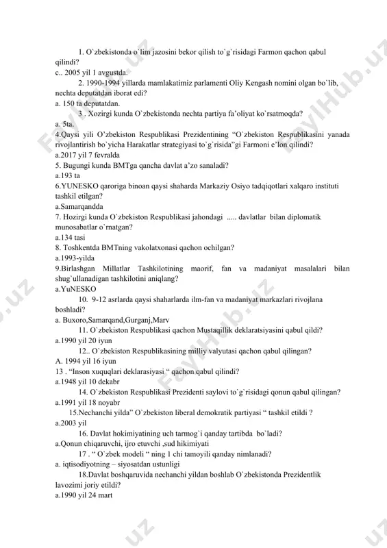 deputatdan. 3 . xozirgi kunda o`zbekistonda nechta partiya fa’oliyat ko`rsatmoqda? a. 5ta. 4.qaysi yili o’zbekiston respublikasi prezidentining “o`zbekiston respublikasini yanada rivojlantirish bo`yicha harakatlar strategiyasi to`g`risida”gi farmoni e’lon qilindi? a.2017 yil 7 fevralda 5. bugungi kunda bmtga qancha davlat a’zo sanaladi? a.193 ta 6.yunesko qaroriga binoan qaysi shaharda markaziy osiyo tadqiqotlari xalqaro instituti tashkil etilgan? a.samarqandda 7. hozirgi kunda o`zbekiston respublikasi jahondagi ..... davlatlar bilan diplomatik munosabatlar o`rnatgan? a.134 tasi 8. toshkentda bmtning vakolatxonasi qachon ochilgan? a.1993-yilda 9.birlashgan millatlar tashkilotining maorif, fan va madaniyat masalalari bilan shug`ullanadigan tashkilotini aniqlang? a.yunesko 10. 9-12 asrlarda qaysi shaharlarda ilm-fan va madaniyat markazlari rivojlana boshladi? a. buxoro,samarqand,gurganj,marv 11. o`zbekiston respublikasi qachon mustaqillik deklaratsiyasini qabul qildi? a.1990 yil 20 iyun 12.. o`zbekiston respublikasining milliy valyutasi qachon qabul qilingan? a. 1994 yil 16 iyun 13 . “inson xuquqlari deklarasiyasi “ qachon qabul qilindi? a.1948 yil 10 dekabr 14. o`zbekiston respublikasi prezidenti saylovi to`g`risidagi qonun qabul qilingan? a.1991 …