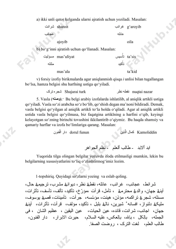 , keyingi kelayotgan so‘zning birinchi tovushini ikkilantirib o‘qiymiz. bu haqda shamsiy va qamariy harflar va izofa bo‘limlariga qarang. masalan: دار الٌفنون dorul funun کمال الٌدین kamoliddin ابد ﭐلابد - طالب ﭐلعلم - نظم ﭐلجواهر yuqorida tilga olingan belgilar yozuvda ifoda etilmasligi mumkin, lekin bu belgilarning xususiyatlarini to‘liq o‘zlashtirmog‘imiz lozim. 1-topshiriq. quyidagi so‘zlarni yozing va eslab qoling. شرائط، عجائب، غرائب، عائله، نقطهٔ نظر، دیوانهٔ مشرب، ترجیمهٔ حال، آینهٔ جهان، والدهٔ محترمهٔ ، تأمل، قرأت ،مؤرّخ، تأکید، تألف، تأسف، تأثرات، مسئله، شجرهٔ تراکمه، مؤذن، هیئت، مؤسّسه، جرأت، تأمینات، قصهٔ یوسوف، ملیکهٔ دلنواز، افسانه ٔ شیرین، نالهٔ بلبل ، تأکید، مؤلف، قرأت، تأثرات، آینهٔ جهان، اجائب، شرائت، قائده، عین الحیات، عین الیقین ، عظیم الشان ، فی الجمله، باِلکل ، باِلله، باِلعکس، علیه السلام، حیرت الابرار، دار الفنون، طالب العلم، لغت الترک ، روضت الصفا. 2-topshiriq. quyidagi so‘zlarni o‘qing va yozing . مأ طین - suv va loy تأصب -behad berilish مؤرخ -tarixchi …