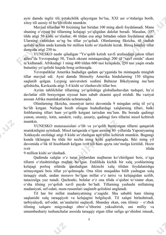 chi aholining 80 foizi hamon o‘z yozuviga ega emas. minglab tillardan ta’lim tizimida foydalanishning imkoni yo‘q. internetdan foydalana olmaydigan tillar haqida-ku aytmasa ham bo‘ladi. chunki yangi texnologiyalar rivojlanishi tufayli ayrim xalqlar o‘z tillaridan ko‘ra zamonaviy tillardan foydalanishga majbur bo‘lmoqda. bugun internetning 81 foizi ingliz tilida. to‘g‘ri, avvallari ham tillar paydo bo‘lgan, muomalada bo‘lib, qanchadir vaqtdan so‘ng yo‘q bo‘lib ketgan. lekin hozirgidek vaziyat tarixda kuzatilmagan. yo‘qolib ketish arafasidagi tillarni saqlab qolish yo‘lida amalga oshirilayotgan sa’y-harakatlarning asosiy maqsadi ham madaniyatlar va tillar xilma-xilligini ta’minlashdan iboratdir. chunki aynan til tufayli millat va elatlarning madaniyati, urf-odatlari saqlanib qoladi. tillar saqlanib qolishi uchun ularni qo‘llab-quvvatlash zarur. aynan til tufayli insoniyat biror millatga mansubligidan faxrlanib yashaydi. barcha tillarni tan olish va hurmat qilish tinchlikning kafolatidir. shu sababli har bir xalq o‘z tilini saqlab qolishga intiladi. bugungi kunda dunyodagi mavjud tillarning teng yarmi sakkiz mamlakat – meksika, indoneziya, kamerun, braziliya, hindiston, xitoy, aqsh va rossiyaga to‘g‘ri keladi. …