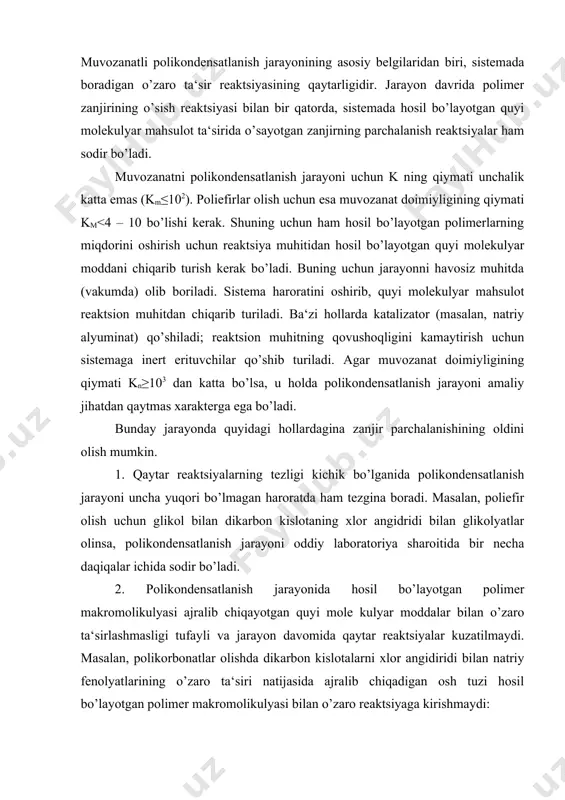 ladi. polikondensatlanish jarayoni dastlabki reaktsiyaga kirishayotgan monomerlarning tuzilishiga, tabiatiga va reaktsion muhitning sharoitiga bog’liq bo’lib, muvozanatli (qaytar) va muvozanatsiz (qaytmas) polikondensatlanish jarayonlariga bo’linadi. muvozanatli polikondensatlanish jarayonining asosiy belgilaridan biri, sistemada boradigan o’zaro ta‘sir reaktsiyasining qaytarligidir. jarayon davrida polimer zanjirining o’sish reaktsiyasi bilan bir qatorda, sistemada hosil bo’layotgan quyi molekulyar mahsulot ta‘sirida o’sayotgan zanjirning parchalanish reaktsiyalar ham sodir bo’ladi. muvozanatni polikondensatlanish jarayoni uchun k ning qiymati unchalik katta emas (km≤102). poliefirlar olish uchun esa muvozanat doimiyligining qiymati km<4 – 10 bo’lishi kerak. shuning uchun ham hosil bo’layotgan polimerlarning miqdorini oshirish uchun reaktsiya muhitidan hosil bo’layotgan quyi molekulyar moddani chiqarib turish kerak bo’ladi. buning uchun jarayonni havosiz muhitda (vakumda) olib boriladi. sistema haroratini oshirib, quyi molekulyar mahsulot reaktsion muhitdan chiqarib turiladi. ba‘zi hollarda katalizator (masalan, natriy alyuminat) qo’shiladi; reaktsion muhitning qovushoqligini kamaytirish uchun sistemaga inert erituvchilar qo’shib turiladi. agar muvozanat doimiyligining qiymati kn≥103 dan katta bo’lsa, u holda polikondensatlanish jarayoni amaliy jihatdan …
