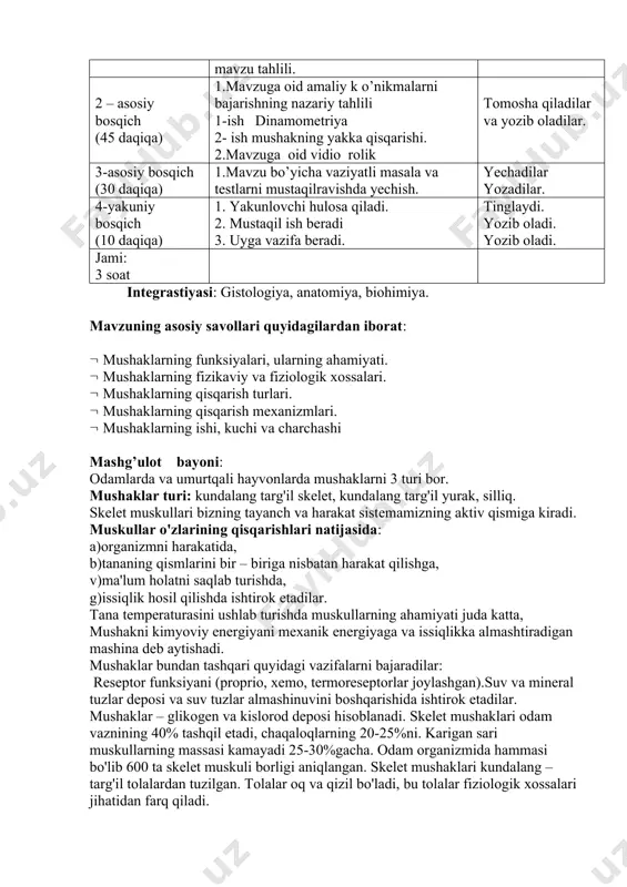 ahlili 1-ish dinamometriya 2- ish mushakning yakka qisqarishi. 2.mavzuga oid vidio rolik tomosha qiladilar va yozib oladilar. 3-asosiy bosqich (30 daqiqa) 1.mavzu bo’yicha vaziyatli masala va testlarni mustaqilravishda yechish. yechadilar yozadilar. 4-yakuniy bosqich (10 daqiqa) 1. yakunlovchi hulosa qiladi. 2. mustaqil ish beradi 3. uyga vazifa beradi. tinglaydi. yozib oladi. yozib oladi. jami: 3 soat integrastiyasi: gistologiya, anatomiya, biohimiya. mavzuning asosiy savollari quyidagilardan iborat: ( mushaklarning funksiyalari, ularning ahamiyati. ( mushaklarning fizikaviy va fiziologik xossalari. ( mushaklarning qisqarish turlari. ( mushaklarning qisqarish mexanizmlari. ( mushaklarning ishi, kuchi va charchashi mashg’ulot bayoni: odamlarda va umurtqali hayvonlarda mushaklarni 3 turi bor. mushaklar turi: kundalang targ'il skelet, kundalang targ'il yurak, silliq. skelet muskullari bizning tayanch va harakat sistemamizning aktiv qismiga kiradi. muskullar o'zlarining qisqarishlari natijasida: a)organizmni harakatida, b)tananing qismlarini bir – biriga nisbatan harakat qilishga, v)ma'lum holatni saqlab turishda, g)issiqlik hosil qilishda ishtirok etadilar. tana temperaturasini ushlab turishda muskullarning ahamiyati juda katta, mushakni …