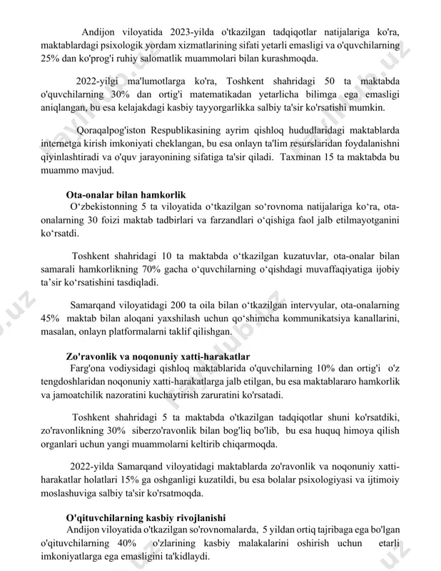 lda o'tkazilgan tadqiqotlar natijalariga ko'ra, maktablardagi psixologik yordam xizmatlarining sifati yetarli emasligi va o'quvchilarning 25% dan ko'prog'i ruhiy salomatlik muammolari bilan kurashmoqda. 2022-yilgi ma'lumotlarga ko'ra, toshkent shahridagi 50 ta maktabda o'quvchilarning 30% dan ortig'i matematikadan yetarlicha bilimga ega emasligi aniqlangan, bu esa kelajakdagi kasbiy tayyorgarlikka salbiy ta'sir ko'rsatishi mumkin. qoraqalpog'iston respublikasining ayrim qishloq hududlaridagi maktablarda internetga kirish imkoniyati cheklangan, bu esa onlayn ta'lim resurslaridan foydalanishni qiyinlashtiradi va o'quv jarayonining sifatiga ta'sir qiladi. taxminan 15 ta maktabda bu muammo mavjud. ota-onalar bilan hamkorlik o‘zbekistonning 5 ta viloyatida o‘tkazilgan so‘rovnoma natijalariga ko‘ra, ota-onalarning 30 foizi maktab tadbirlari va farzandlari o‘qishiga faol jalb etilmayotganini ko‘rsatdi. toshkent shahridagi 10 ta maktabda o‘tkazilgan kuzatuvlar, ota-onalar bilan samarali hamkorlikning 70% gacha o‘quvchilarning o‘qishdagi muvaffaqiyatiga ijobiy ta’sir ko‘rsatishini tasdiqladi. samarqand viloyatidagi 200 ta oila bilan o‘tkazilgan intervyular, ota-onalarning 45% maktab bilan aloqani yaxshilash uchun qo‘shimcha kommunikatsiya kanallarini, masalan, onlayn platformalarni taklif qilishgan. zo'ravonlik va noqonuniy xatti-harakatlar farg'ona …