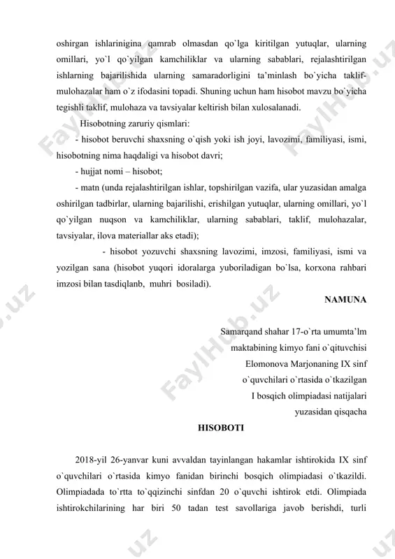 oshirilgan tadbirlar, ularning bajarilishi, erishilgan yutuqlar, ularning omillari, yo`l qo`yilgan nuqson va kamchiliklar, ularning sabablari, taklif, mulohazalar, tavsiyalar, ilova materiallar aks etadi); - hisobot yozuvchi shaxsning lavozimi, imzosi, familiyasi, ismi va yozilgan sana (hisobot yuqori idoralarga yuboriladigan bo`lsa, korxona rahbari imzosi bilan tasdiqlanb, muhri bosiladi). namuna samarqand shahar 17-o`rta umumta’lm maktabining kimyo fani o`qituvchisi elomonova marjonaning ix sinf o`quvchilari o`rtasida o`tkazilgan i bosqich olimpiadasi natijalari yuzasidan qisqacha hisoboti 2018-yil 26-yanvar kuni avvaldan tayinlangan hakamlar ishtirokida ix sinf o`quvchilari o`rtasida kimyo fanidan birinchi bosqich olimpiadasi o`tkazildi. olimpiadada to`rtta to`qqizinchi sinfdan 20 o`quvchi ishtirok etdi. olimpiada ishtirokchilarining har biri 50 tadan test savollariga javob berishdi, turli mavzularga doir uchtadan masala yechishdi va ikkitadan kimyoviy reaksiyalarni tavsiflashdi. yozma ishlar va test javoblari maktab direktorining o`quv ishlari bo`yicha o`rinbosari davlatova guliston tomonidan shifrlanib, hakamlar tomonidan adolatli tekshirildi. tekshirish natijalariga ko`ra ix ”a” sinf o`quvchisi madaminov ramazon 90 ball to`plab birinchi, ix ”d” sinf o`quvchisi …