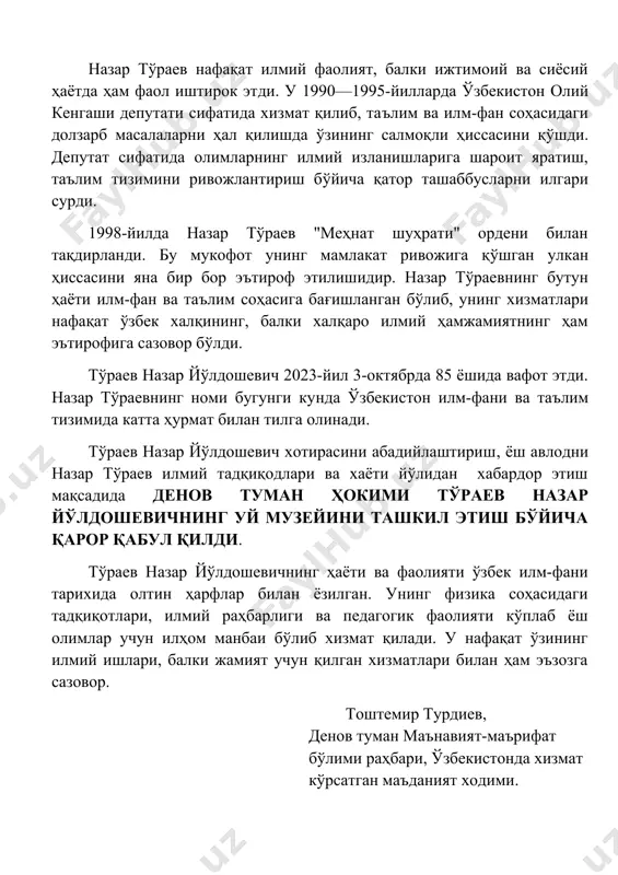 anini xalqaro maydonga olib chiqishda muhim rol o'ynadi. nazar to'raev nafaqat ilmiy faoliyat, balki ijtimoiy va siyosiy hayotda ham faol ishtirok etdi. u 1990—1995-yillarda o'zbekiston oliy kengashi deputati sifatida xizmat qilib, ta'lim va ilm-fan sohasidagi dolzarb masalalarni hal qilishda o'zining salmoqli hissasini qo'shdi. deputat sifatida olimlarning ilmiy izlanishlariga sharoit yaratish, ta'lim tizimini rivojlantirish bo'yicha qator tashabbuslarni ilgari surdi. 1998-yilda nazar to'raev "mehnat shuhrati" ordeni bilan taqdirlandi. bu mukofot uning mamlakat rivojiga qo'shgan ulkan hissasini yana bir bor e'tirof etilishidir. nazar to'raevning butun hayoti ilm-fan va ta'lim sohasiga bag'ishlangan bo'lib, uning xizmatlari nafaqat o'zbek xalqining, balki xalqaro ilmiy hamjamiyatning ham e'tirofiga sazovor bo'ldi. to'raev nazar yo'ldoshevich 2023-yil 3-oktyabrda 85 yoshida vafot etdi. nazar to'raevning nomi bugungi kunda o'zbekiston ilm-fani va ta'lim tizimida katta hurmat bilan tilga olinadi. to'raev nazar yo'ldoshevich xotirasini abadiylashtirish, yosh avlodni nazar to'raev ilmiy tadqiqodlari va xayoti yo'lidan xabardor etish maqsadida denov tuman hokimi to'raev nazar yo'ldoshevichning uy …