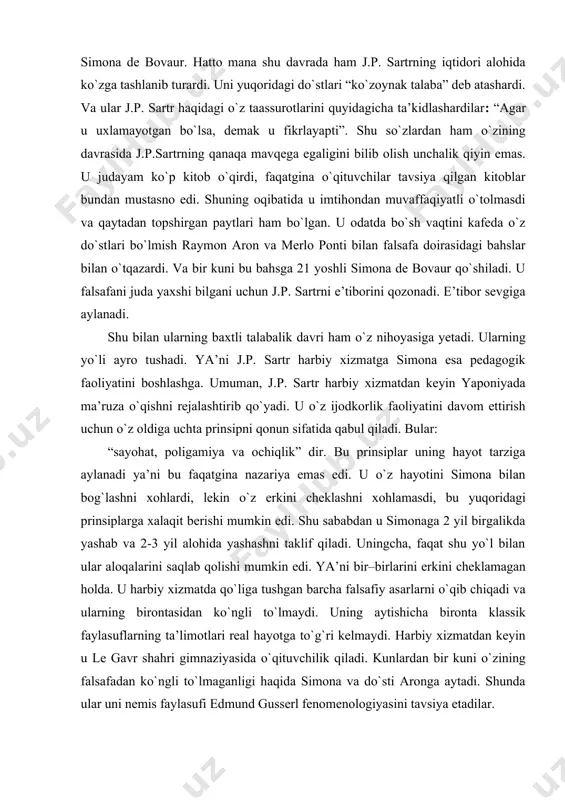 tirib qо`yadi. u о`z ijodkorlik faoliyatini davom ettirish uchun о`z oldiga uchta prinsipni qonun sifatida qabul qiladi. bular: “sayohat, poligamiya va ochiqlik” dir. bu prinsiplar uning hayot tarziga aylanadi ya’ni bu faqatgina nazariya emas edi. u о`z hayotini simona bilan bog`lashni xohlardi, lekin о`z erkini cheklashni xohlamasdi, bu yuqoridagi prinsiplarga xalaqit berishi mumkin edi. shu sababdan u simonaga 2 yil birgalikda yashab va 2-3 yil alohida yashashni taklif qiladi. uningcha, faqat shu yо`l bilan ular aloqalarini saqlab qolishi mumkin edi. ya’ni bir–birlarini erkini cheklamagan holda. u harbiy xizmatda qо`liga tushgan barcha falsafiy asarlarni о`qib chiqadi va ularning birontasidan kо`ngli tо`lmaydi. uning aytishicha bironta klassik faylasuflarning ta’limotlari real hayotga tо`g`ri kelmaydi. harbiy xizmatdan keyin u le gavr shahri gimnaziyasida о`qituvchilik qiladi. kunlardan bir kuni о`zining falsafadan kо`ngli tо`lmaganligi haqida simona va dо`sti aronga aytadi. shunda ular uni nemis faylasufi edmund gusserl fenomenologiyasini tavsiya etadilar. faqat shundan keyingina j.p. sartr о`zining fikrlari …