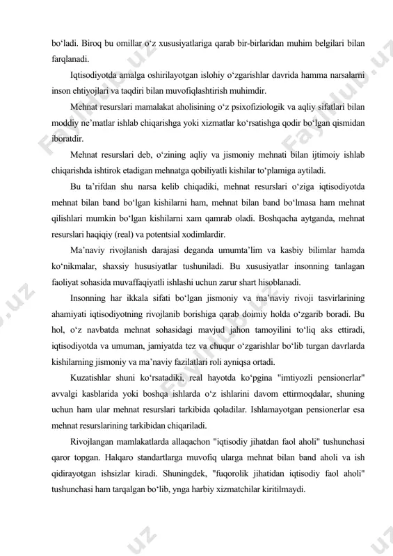 zgarib boradi. bu hol, o‘z navbatda mehnat sohasidagi mavjud jahon tamoyilini to‘liq aks ettiradi, iqtisodiyotda va umuman, jamiyatda tez va chuqur o‘zgarishlar bo‘lib turgan davrlarda kishilarning jismoniy va ma’naviy fazilatlari roli ayniqsa ortadi. kuzatishlar shuni ko‘rsatadiki, real hayotda ko‘pgina "imtiyozli pensionerlar" avvalgi kasblarida yoki boshqa ishlarda o‘z ishlarini davom ettirmoqdalar, shuning uchun ham ular mehnat resurslari tarkibida qoladilar. ishlamayotgan pensionerlar esa mehnat resurslarining tarkibidan chiqariladi. rivojlangan mamlakatlarda allaqachon "iqtisodiy jihatdan faol aholi" tushunchasi qaror topgan. halqaro standartlarga muvofiq ularga mehnat bilan band aholi va ish qidirayotgan ishsizlar kiradi. shuningdek, "fuqorolik jihatidan iqtisodiy faol aholi" tushunchasi ham tarqalgan bo‘lib, ynga harbiy xizmatchilar kiritilmaydi. shunday qilib, "mehnat resurslari" o‘zining mazmuniga ko‘ra, "iqtisodiy faol aholi" tushunchasidan kengroqdir. iqtisodiy faol aholidan tashqari mehnat resurslari yana mehnatga layoqatli yoshdagi o‘quvchilarni ham, shuningdek, ana shu yoshdagi uy bekalari va mamlakatning qolgan barcha aholisini, ya’ni ishsiz bo‘lmasa ham, qandaydir sabablarga ko‘ra, mamlakat xo‘jaligida ish bilan band bo‘lmagan …