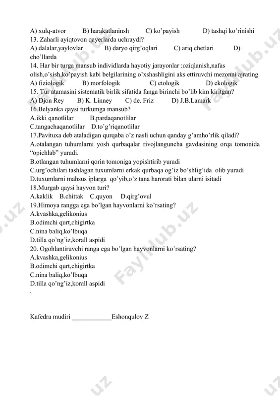 irlik sifatida fanga birinchi bo’lib kim kiritgan? a) djon rey b) k. linney c) de. friz d) j.b.lamark 16.belyanka qaysi turkumga mansub? a.ikki qanotlilar b.pardaqanotlilar c.tangachaqanotlilar d.to’g’riqanotlilar 17.pavituxa deb ataladigan qurqaba o’z nasli uchun qanday g’amho’rlik qiladi? a.otalangan tuhumlarni yosh qurbaqalar rivojlanguncha gavdasining orqa tomonida “opichlab” yuradi. b.otlangan tuhumlarni qorin tomoniga yopishtirib yuradi c.urg’ochilari tashlagan tuxumlarni erkak qurbaqa og’iz bo’shlig’ida olib yuradi d.tuxumlarni mahsus iplarga qo’yib,o’z tana harorati bilan ularni isitadi 18.murgab qaysi hayvon turi? a.kaklik b.chittak c.quyon d.qirg’ovul 19.himoya rangga ega bo’lgan hayvonlarni ko’rsating? a.kvashka,gelikonius b.odimchi qurt,chigirtka c.nina baliq,ko’lbuqa d.tilla qo’ng’iz,korall aspidi 20. ogohlantiruvchi ranga ega bo’lgan hayvonlarni ko’rsating? a.kvashka,gelikonius b.odimchi qurt,chigirtka c.nina baliq,ko’lbuqa d.tilla qo’ng’iz,korall aspidi . kafedra mudiri ____________eshonqulov z