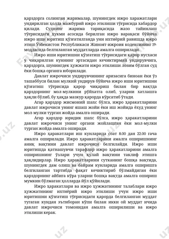 о этилиши лозим бўлган суд ёки бошқа органга юборилади. давлат ижрочиси ундирувчининг аризасига биноан ёки ўз ташаббуси билан мулкий ундирув бўйича ижро иши юритишни қўзғатиш тўғрисида қарор чиқариш билан бир вақтда қарздорнинг мол-мулкини рўйхатга олиб, уларни хатлашга ҳақли бўлиб, бу ҳақда мазкур қарорда кўрсатиб ўтади. агар қарздор жисмоний шахс бўлса, ижро ҳаракатларини давлат ижрочиси унинг яшаш жойи ёки иш жойида ёхуд унинг мол-мулки турган жойда амалга оширади. агар қарздор юридик шахс бўлса, ижро ҳаракатларини давлат ижрочиси унинг органи жойлашган ёки мол-мулки турган жойда амалга оширади. ижро ҳаракатлари иш кунларида соат 8.00 дан 22.00 гача амалга оширилади. ижро ҳаракатларини амалга оширишнинг аниқ вақтини давлат ижрочиси белгилайди. ижро иши юритишда қатнашувчи тарафлар ижро ҳаракатларини амалга оширишнинг ўзлари учун қулай вақтини таклиф этишга ҳақлидирлар. ижро ҳаракатларини сутканинг бошқа вақтида, шунингдек дам олиш ва байрам кунларида амалга оширишга белгиланган тартибда фақат кечиктириб бўлмайдиган ёки қарздорнинг айбига кўра уларни бошқа вақтда амалга ошириш мумкин бўлмаган …
