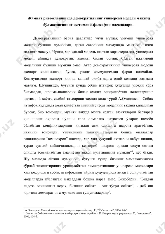 доза олишингиз керак, бизнинг сиёсат – энг тўғри сиёсат”, - деб иш юритиш демократияга мутлақо зид тушунчалардир . маълумки, жамият тизим сифатида доимий ривожланиш ва такомиллашиш жараёнида бўлади. унинг ривожланиши хаотик, яъни тартибсиз равишда эмас, балки муайян қонунлар асосида амалга ошади. демак, ҳар қандай ижтимоий тизим элементларининг ўзаро муносабатлари ва пировард натижада уларнинг индивидуал ривожланиши муайян қонунлар ҳамда қонуниятлар асосида амалга ошади. “демократик жараёнлар,- дейди ислом каримов, - ўз объектив қонуниятлари асосида ривожланади. уларни ўрганиб бориш, уларга амал қилиш талаб этилади” . шу нуқтаи назардан қараганда, ижтимоий воқеликка ҳар хил моделларни зўрлаб тиқиштириш мумкин эмас. чунки демократия ҳар бир давлатнинг турмуш даражасидан келиб чиқиб, ақл-идрокка таянмоғи лозим. қолаверса, демократиянинг маълум бир меъёрлари бўлса-да, у ҳар бир халқнинг тафаккур тарзи, воқеа-ҳодисаларга муносабати, уни баҳолаш мезони, ўзининг тарихий келиб чиқиши, қадимий анъаналар асосида шаклланган турмуш тарзи ва табиати билан белгиланади. демак, демократия қандайдир тиқиштирилган моделлар асосида эмас, балки ўзимизга хос бўлган, биз …