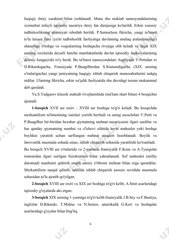 arning fikricha, erkin xo'jalik faoliyatida shu davrdagi tuzum mukammal deb qaraladi. ya.s.yadgarov klassik maktab rivojlanishida (ma'lum shart bilan) 4 bosqichni ajratadi: 1-bosqich xvii asr oxiri – xviii asr boshiga to'g'ri keladi. bu bosqichda merkantilizm ta'limotining xatolari yoritib beriladi va uning asoschilari v.petti va p.buagilber bir-biridan bexabar qiymatning mehnat nazariyasini ilgari surdilar va har qanday qiymatning manbai va o'lchovi sifatida tovar mahsulot yoki boshqa boylikni yaratish uchun sarflangan mehnat miqdori hisoblanadi. boylik va farovonlik muomala sohada emas, ishlab chiqarish sohasida yaratilishi ko'rsatiladi. bu bosqich xviii asr o'rtalarida va 2-yarmida fransiyalik f.kene va a.tyurgolar tomonidan ilgari surilgan fiziokratizm bilan yakunlanadi. sof mahsulot (milliy daromad) manbaini qidirish orqali asosiy e'tiborni mehnat bilan erga qaratdilar. merkantilizm tanqid qilinib, tahlilda ishlab chiqarish asossiz ravishda muomala sohasidan to'la ajratib qo'yilgan. 2-bosqich xviii asr oxiri va xix asr boshiga to'g'ri kelib, a.smit asarlaridagi iqtisodiy g'oyalarda aks etgan. 3-bosqich xix asrning 1-yarmiga to'g'ri kelib fransiyalik j.b.sey va f.bastiya, …