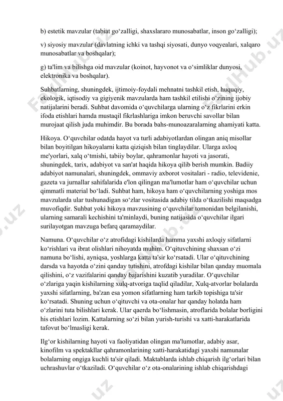 lat bayrog‘i, gerbi, madhiyasi hamda konstitutsiyasining mohiyati tushuntirialdi. suhbat. o‘quvchi shaxsini g‘oyaviy va ma'naviy-axloqiy jihatdan shakllantirishda o‘qituvchining jonli so‘zi eng ta'sirchan usul hisoblanadi. suhbat uchun mavzu tanlashda uning mazkur sinf o‘quvchilari uchun dolzarbligi, o‘quvchilarda ma'naviy-axloqiy ishonch uyg‘otishning suhbat mazmuniga bo‘lgan munosabatlari va suhbatdan kutilayotgan natijani hisobga olish zarur. suhbat quyidagi mavzularda uyushtirilishi mumkin: a) etik mavzular (ijtimoiy ma'naviy-axloqiy me'yorlar, jamiyatda ustuvor o‘rin tutuvchi ijtimoiy munosabatlar, jamoa orasida o‘zini tutish qoidalari va boshqalar); b) estetik mavzular (tabiat go‘zalligi, shaxslararo munosabatlar, inson go‘zalligi); v) siyosiy mavzular (davlatning ichki va tashqi siyosati, dunyo voqyealari, xalqaro munosabatlar va boshqalar); g) ta'lim va bilishga oid mavzular (koinot, hayvonot va o‘simliklar dunyosi, elektronika va boshqalar). suhbatlarning, shuningdek, ijtimoiy-foydali mehnatni tashkil etish, huquqiy, ekologik, iqtisodiy va gigiyenik mavzularda ham tashkil etilishi o‘zining ijobiy natijalarini beradi. suhbat davomida o‘quvchilarga ularning o‘z fikrlarini erkin ifoda etishlari hamda mustaqil fikrlashlariga imkon beruvchi savollar bilan murojaat qilish juda muhimdir. bu borada …