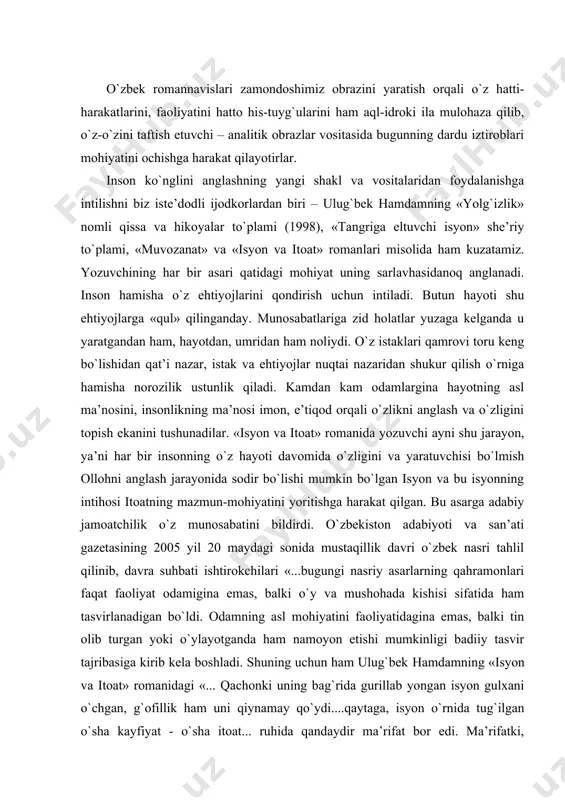 ida ham tasvirlanadigan bo`ldi. odamning asl mohiyatini faoliyatidagina emas, balki tin olib turgan yoki o`ylayotganda ham namoyon etishi mumkinligi badiiy tasvir tajribasiga kirib kela boshladi. shuning uchun ham ulug`bek hamdamning «isyon va itoat» romanidagi «... qachonki uning bag`rida gurillab yongan isyon gulxani o`chgan, g`ofillik ham uni qiynamay qo`ydi....qaytaga, isyon o`rnida tug`ilgan o`sha kayfiyat - o`sha itoat... ruhida qandaydir ma’rifat bor edi. ma’rifatki, g`ofillikni, uning olamini yuvib yuborishga qodir... endi uning ko`zlarida, bag`rida, butun borlig`ida itoat nuri hokim, itoatki, mislsiz isyondan so`nggina «to`qiladigan, itoatki, isyondan ming kara, million kara yuksakroqqa eltadigan!» «tarzidagi falsafiy mushohadalar o`quvchiga o`rinsiz donolik bo`lib tuyulmaydi, balki o`z mohiyatini anglamoqchi, o`zini topmoqchi bo`lgan insonning ruhiy to`lg`onishlari tarzida ta’sir qiladi» - kabi asosli fikrlarni ilgari surdilarki, bu qarashga biz ham qo`shilamiz. darhaqiqat, romanda insoniyat paydo bo`lgandan beri uning qalbida yashab kelayotgan isyon va itoat, imonu e’tiqod masalalari tahlil va tadqiq qilingan. bilamizki, shayton allohga itoat etmagani uchun farishtalar safidan …