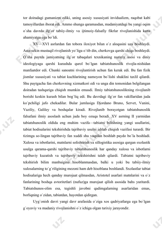 llarini, tabiat hodisalarini tekshirishda tajribaviy usulni ishlab chiqish vazifasi turardi. bir tizimga so-lingan tajribaviy fan xuddi shu vaqtdan boshlab paydo bo`la boshladi. xulosa va isbotlarini, matnlarni solishtirish va sillogistika asosiga qurgan sxolastik usulga qarama-qarshi tajribaviy tabiatshunoslik har qanday xulosa va isbotlarni tajribaviy kuzatish va tajribaviy tekshirishni talab qilardi. tabiatni tajribaviy tekshirish bilim manbaigina hisoblanmasdan, balki u yoki bu tabiiy-ilmiy xulosalarning to`g`riligining mezoni ham deb hisoblana boshlandi. sxolastlar tabiat hodisalariga hech qanday murojaat qilmasdan, aristotel asarlari matnlarini va o`z fanlarining boshqa avtoritetlari (nufuz)ga murojaat qilish asosida bahs yuritardi. tabiatshunos-olim esa, tegishli javobni qadimgalarning asarlaridan emas, borliqning o`zidan, tabiatdan, hayotdan qidirgan. uyg`onish davri yangi davr arafasida o`ziga xos qadriyatlarga ega bo`lgan g`oyaviy va madaniy rivojlanishni o`z ichiga olgan tarixiy jarayondir. evropaning rivojlangan mamlakatlarida xii va xiii asrlarda savdo va xunarmandchilik rivoji bilan shaharlarda o`sish va ishlab chiqarish jadal tus oldi. shaharlar shunday kuchga aylandiki, ular tufayli eski tuzum o`z iqtisodiy rivojining yuqori …