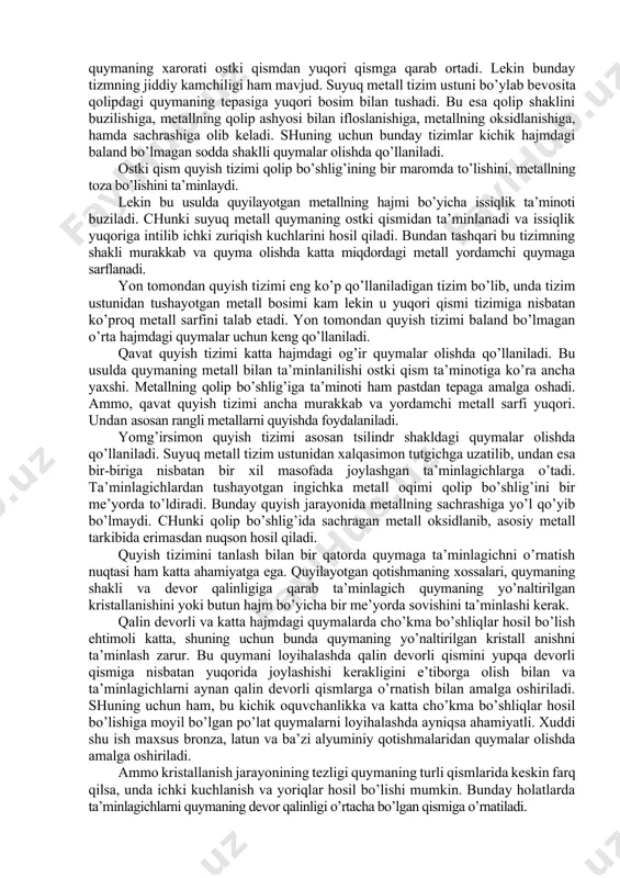 ga qarab tanlanadi. har qanday quymani loyihalashtirilayotganda e’tibor berish kerak bo’lgan birinchi ko’rsatgich - bu metall sarfidir. bu ko’rsatgich quyma sifatiga va quyish tizimiga ham bog’liq. undan tashqari quyish tizimi quymada yordamchi qism hisoblanadi va u ajratib olinib qaytadan eritiladi. shuning uchun quymaning hajmiga nisbatan quyish tizimining hajmi ma’lum nisbatda bo’lishi lozim. yuqori qism quyish tizmlari shakli va ishlanishi jihatidan sodda, hamda unga sarflanadigan metall miqdori kam undan tashqari bunday tizimlardan foydalanib metall quyish kristallanish jarayonini to’g’ri yo’naltirish imkonini beradi, ya’ni quymaning xarorati ostki qismdan yuqori qismga qarab ortadi. lekin bunday tizmning jiddiy kamchiligi ham mavjud. suyuq metall tizim ustuni bo’ylab bevosita qolipdagi quymaning tepasiga yuqori bosim bilan tushadi. bu esa qolip shaklini buzilishiga, metallning qolip ashyosi bilan ifloslanishiga, metallning oksidlanishiga, hamda sachrashiga olib keladi. shuning uchun bunday tizimlar kichik hajmdagi baland bo’lmagan sodda shaklli quymalar olishda qo’llaniladi. ostki qism quyish tizimi qolip bo’shlig’ining bir maromda to’lishini, metallning toza bo’lishini …