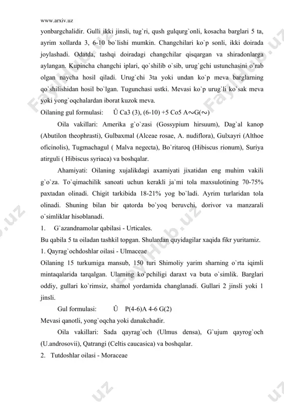 ii), qatrangi (celtis caucasica) va boshqalar. 2. tutdoshlar oilasi - moraceae bu oila 55 turkum va 1000dan ortiq turni o`z ichiga oladi. ular daraxt, buta ba`zan o`t o`simliklardir. oila vakillari xar ikkala yarim sharning tropik, subtropik, ayrimlari mo``tadil iqlim xududlarida tarqalgan. daraxt va butalari sut shirasiga boy. barglari oddiy, ketma-ket joylashgan. gullari ko`rimsiz, bir jinsli, bir yoki ikki uyli. gul formulsi: û ♂ p4 a4 g0; û ♀ p4 a0 g(2) mevasi to`p danakcha yoki yong`oqchadir. oila vakillari: oq tut (morus alba), shotut (m.nigra), maklura (macliura aurantica), qogoz daraxti (brous-soneta pappyrifera), anjir (ficus carica) va boshqalar. ahamiyati: oilaning tut turkumiga mansub o`simliklari mevasining tarkibida 80% gacha qand moddasi va vitaminlar bor. ular oziq-ovqat sifatida ishlatiladi. barglari ipak qurti uchun oziqa hisoblanadi. anjir o`simligining hozirgi vaqtda 800 yaqin turi ma`lum. 3. gazandadoshlar oilasi - urticaceae bu oila tarkibida 40 ta turkum va 500 tur bo`lib, ular tropik va o`rta iqlimli mintaqalarda …