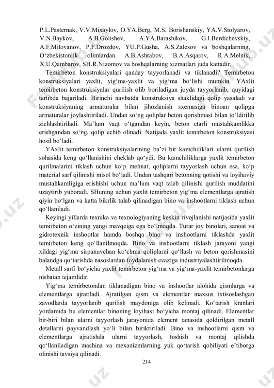 ar), estakadalar va boshqa inshootlarni tiklashda ham foydalaniladi. temirbeton konstruksiyalar energetika, transport, qishloq xo‘jaligi va mudofaa inshootlarida ham keng ko‘lamda qo‘llanilmoqda. jamoat binolaridan sirk, bozor, kino va konsert zallari, sport inshootlari ham temirbeton konstruksiyalaridan tiklanadi. shuningdek, temirbeton konstruksiyalar tele va radiominoralar qurilishida ham keng ko‘lamda qo‘llanilmoqda. temirbetondan tiklangan eng baland inshootlarga toronto va moskva shaxarlarida qurilgan teleminoralarni misol qilib ko‘rsatish mumkin. xxi asrda ham temirbeton qurilish material sifatida o‘z mavqeini yo‘qotmaydi. temirbeton konstruksiyalarni tadqiq etish, hisoblash, konstruksiyalashning zamonaviy usullarini yaratishda va loyihalash amaliyotiga joriy qilishda xorijlik olimlardan freyssine, xoyer, a.f.loleyt, a.a.gvozdev, v.i.murashev, 214 p.l.pasternak, v.v.mixaylov, o.ya.berg, m.s. borishanskiy, ya.v.stolyarov, v.n.baykov, a.b.golishev, a.ya.barashikov, g.i.berdichevskiy, a.f.milovanov, p.f.drozdov, yu.p.gusha, a.s.zalesov va boshqalarning, o‘zbekistonlik olimlardan a.b.ashrabov, b.a.asqarov, r.a.melnik, x.u.qambarov, sh.r.nizomov va boshqalarning xizmatlari juda kattadir. temirbeton konstruksiyalari qanday tayyorlanadi va tiklanadi? temirbeton konstruksiyalari yaxlit, yig‘ma-yaxlit va yig‘ma bo‘lishi mumkin. yaxlit temirbeton konstruksiyalar qurilish olib boriladigan joyda tayyorlanib, quyidagi tartibda bajariladi. birinchi navbatda konstruksiya shaklidagi …