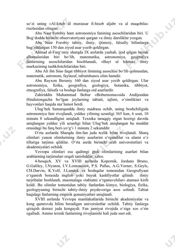 a oladi. «geografiya» rivojiga hissa qo‘shgan ilk olimlardan biri ahmad ibn nasr jayxoniydir. 8–9 asrlarda bu ulug‘ inson markaziy osiyo, xitoy, hindiston mamlakatlarining o‘simliklar va hayvonot dunyosi haqida qimmatli ilmiy fikrlar, shuningdek, shu mintaqalarda tarqalgan o‘simlik va hayvonlardan aholi tomonidan foydalanilishi va ularning insonlar hayotidagi ahamiyati haqida yozib qoldirilgan. qomusiy olimlardan biri bo‘lgan al-xorazmiy viii–ix asrlarda yashadi. xivada tug‘ilgan bu olim, bag‘dod akademiyasining asoschilari va rahbarlaridan biri sanaladi. xorazmiy tabiiy fanlardan, «astronomiya» va «geografiya» fanlari rivojiga katta hisa qo‘shgan, u «algebra» fanining asoschisi. «algebra» so‘zi uning «al-kitob al muxtasar fi-hisob aljabr va al muqobila» risolasidan olingan. abu nasr forobiy ham astronomiya fanining asoschilaridan biri. u bog‘dodda birinchi observatoriyani qurgan va ilmiy darsliklar yozgan. abu nasr forobiy tabiiy, ilmiy, ijtimoiy, falsafiy bilimlarga bag‘ishlangan 150 dan ziyod asar yozib qoldirgan. ahmad al-farg‘oniy sharqda ix asrlarda yashab, ijod qilgan buyuk allomalaridan biri bo‘lib, matematika, astronomiya, geografiya fanlarining asoschilaridan hisoblanadi, «bayt ul hikma» ilmiy …