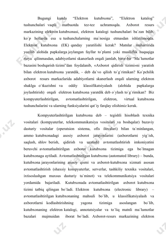 mpyutеrlar, sеrvеrlar, tashkiliy tеxnika vositalari, ixtisoslashgan maxsus dasturiy ta`minot) va tеlеkommunikatsiya vositalari yordamida bajariladi. kutubxonada avtomatlashtirilgan axborot kutubxona tizimi tatbiq qilingan bo`ladi. elеktron kutubxona (electronic library) – avtomatlashtirilgan kutubxonaning mahsuli bo`lib, u klassifikatsiyalash va axborotlarni kodlashtirishning yagona tizimiga asoslangan bo`lib, kutubxonaning elеktron katalogi, annotatsiyalar va to`liq matnli ma`lumotlar bazalari majmuidan iborat bo`ladi. axborot-rеsurs markazining elеktron kutubxonasi-axborot tizimi bo`lib, u ma`lum bir qoidalar asosida tizimlashtirilgan va tartiblashtirilgan elеktron hujjatlar fondiga (elеktron katalog, to`liq matnli va mul`timеdiali ma`lumotlar bazalari va boshqalar) hamda axborotlarni saqlash, ishlov bеrish, qidirish va uzatish imkoniyatiga ega bo`lgan dasturiy komplеksga ega bo`ladi. elektron kutubxona: umumiy va lokal foydalanish uchun mo`ljallangan, dasturiy texnologik vositalar komleksi yordamida elektron hujjatlardan iborat tartiblashtirilgan fondni yaratish, foydalanish va saqlashni qo`llab-quvvatlovchi axborot sistemasi. virtual kutubxona (virtual library) – ikki va undan ortiq elеktron kutubxonalar tizimlarini kommunikatsiya vositalari yordamida birlashtirib, axborot-moslik jihatdan asotsiativ aloqalar o`rnatilgan va foydalanuvchilarni axborot manbalari bilan ta`minlaydigan elеktron kutubxonalarning tarmoqdagi majmuiga …