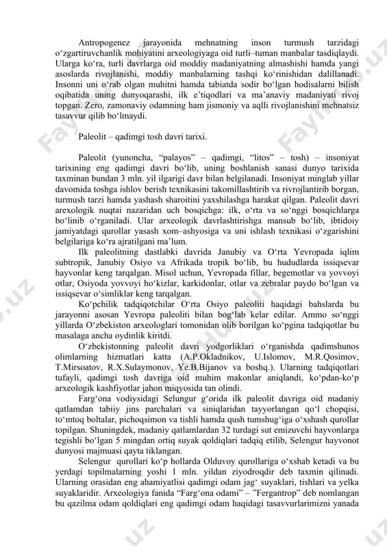 m dafn etilganligi aniqlangan. olimlar g‘ordan topilgan odam skelet suyaklari qoldiqlari asosida uning tashqi qiyofasini tikladilar. kromanon g‘orida topilgan odam “kromanon odami”, ya’ni homo sapiens (aql–idrokli odam) deb ataldi. zamonaviy odam dastlabki vakillarining suyak qoldiqlari bugungi kunda yer yuzining yuzdan ziyod makonlaridan ochib o‘rganilgan. kromanon odami zamonasiga kelib insonning biologik va jismoniy qiyofasi hozirgi zamon odamidan farq qilmaydigan darajada edi. kromanonlar davrida urug‘chilik jamoasi vujudga keladi. yuqorida odamning paydo bo‘lishi va rivojlanishi masalasiga qisqa ta’rif berildi. mazkur mavzu o‘ta bahsli muammodir. xx asrning 70–yillariga qadar antropogenezning biryoqlama nazariyasi tan olingan edi (homoerectus – neandertal– homosapiens). bugungi kunga kelib, odamning rivojlanishi jarayonidagi to‘rtta yo‘nalishi to‘g‘risida quyidagi g‘oyalar o‘rtaga tashlandi: 1) yevropa neandertallari; 2) afrika xomosapienslari; 3) sharqiy va janubi–sharqiy osiyo xomosapienslari; 4) sibir–oltoy xomosapienslari. olis o‘tmish zamonlarda ular umumiy ildizga ega bo‘lgan, keyinchalik bu odamlar bir darahtning turli shoxlariga o‘xshab ajralgan va davr o‘tishi bilan yana birlashib, yaqinlashgan deb hisoblandi. mazkur …