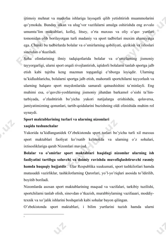 sport tadbirlari muxim ahamiyatga ega. chunki bu tadbirlarda bolalar va o’smirlarning qobiliyati, qizikish va ixloslari sinovdan o’tkaziladi. soha olimlarining ilmiy tadqiqotlarida bolalar va o’smirlarning jismoniy tayyorgarligi, ularni sport orqali rivojlantirish, iqtidorli bolalarni tanlab sportga jalb etish kabi tajriba keng mazmun topganligi e’tiborga loyiqdir. ularning ta’kidlashlaricha, bolalarni sportga jalb etish, mahoratli sportchilarni tayyorlash va ularning halqaro sport maydonlarida samarali qatnashishini ta’minlayli. eng muhimi esa, o’quvchi-yoshlarning jismoniy jihatdan barkamol o’sishi ta’lim-tarbiyada, o’zlashtirish bo’yicha yukori natijalarga erishishda, qolaversa, jamiyatimizning qonunlari, tartib-qoidalarini buzishning oldi olinishida muhim rol uynaydi. sport maktablarining turlari va ularning nizomlari xaqida tushunchalar yukorida ta’kidlanganidek o’zbekistonda sport turlari bo’yicha turli xil maxsus sport maktablari faoliyat ko’rsatib kelmokda va ularning o’z sohalari, ixtisosliklariga qarab nizomlari mavjud. bolalar va o’smirlar sport maktablari haqidagi nizomlar ularning ish faoliyatini tartibga soluvchi va doimiy ravishda muvofiqlashtiruvchi rasmiy hamda huquqiy hujjatdir.[footnoteref:1] ular respublika xuukumati, sport tashkilotlari hamda mutasaddi vazirliklar, tashkilotlarning qarorlari, yo’l-yo’riqlari asosida to’ldirilib, boyitib boriladi. [1: …