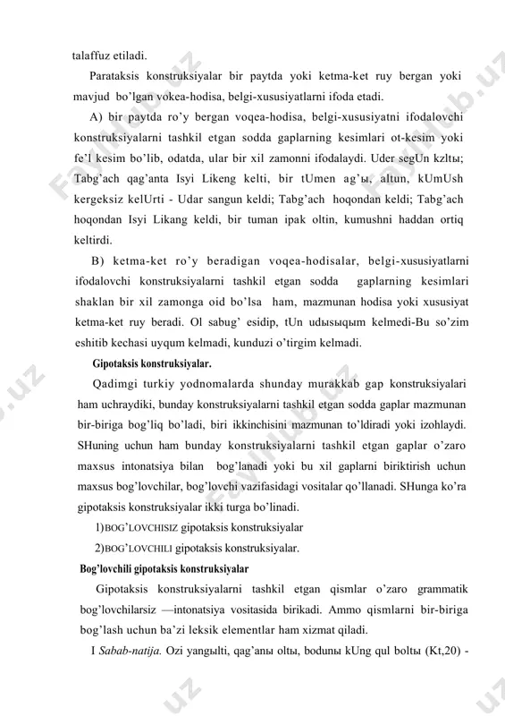 nstruksiyalarni tashkil etgan qismlar o’zaro grammatik bog’lovchilarsiz —intonatsiya vositasida birikadi. ammo qismlarni bir-biriga bog’lash uchun ba’zi leksik elementlar ham xizmat qiladi. i sabab-natija. ozi yangыlti, qag’anы oltы, bodunы kung qul boltы (kt,20) - o’zi adashdi, hoqoni o’ldi, xalqi cho’ri, qul bo’ldi. .' sabab. . . angofkor u biling, turk amtы bodun begler, . . . begler . . . yangыl-tachыsыz(tun, 11) ~ unga qarab bilinglar, turk xalqi beklari, beklar yengilishga moyilsizlar-ku. *. payt. bars bag erti, qag’an at bunta biz bertimiz (kt,20) — bars bek edi, o’shanda xoqon deb biz nom berdik. •1. izohlash biror bo’lakning mazmunini izohlaydi, aniqlaydi yoki to’ldiradi: sabug’ qana keltiolurung teyin temis (tun. 33-34) - so’zini yana keltirdi - o’tiringlar debdi. bog’lovchili gipotaksis konstruksiyalar gipotaksis konstruksiyalarning birinchi qismi ikkinchisiga bog’lovchi yoki bog’lovchi vazifasidagi vositalar-sifatdosh,ravishdosh . shart fe’li, kelishik formalari,nisbiy olmoshlar orqali bog’lanishi mumkin. shuning uchun bu xil konstruksiyalar hozirgi ergash gapli konstruksiyalarga o’xshasa xam, mazmuni bog’lovchi …