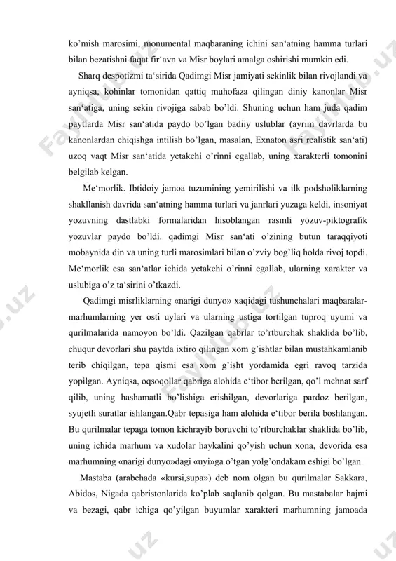 da bo’lib, uning ichida marhum va xudolar haykalini qo’yish uchun xona, devorida esa marhumning «narigi dunyo»dagi «uyi»ga o’tgan yolg’ondakam eshigi bo’lgan. mastaba (arabchada «kursi,supa») deb nom olgan bu qurilmalar sakkara, abidos, nigada qabristonlarida ko’plab saqlanib qolgan. bu mastabalar hajmi va bezagi, qabr ichiga qo’yilgan buyumlar xarakteri marhumning jamoada tutgan o’rniga qarab belgilangan. ko’milgan odamning jamoadagi o’rni qanchalik yuqori bo’lsa, maqbara ham shunchalik mahobatli va serxasham bo’lgan. asta-sekin shu maqbaralar yonida marhumga bag’ishlab o’tkaziladigai marosimlar uchun ibodatxonalar qurila boshlandi. mastabalar keyingi misr klassik ehromlari (piramidalari)ning yaratilishiga asos bo’lgan. qadimgi podsholik davrida qurilgan iii dinastiya fir‘avni joser maqbarasi (taxminan, eramizdan avvalgi 2800 yillar, me‘mor imxotep) bi​rinchi klassik piramidalardandir. tepaga ko’tarilib va kich​rayib boruvchi supachalardan tashkil topgan bu piramidaning balandligi 60 metrdan ortiq.. joser piramidasi ansamblida birinchi bor san‘atning sinfiy xarakteri yaqqol namoyon bo’la boshladi. davr ideologiyasiii targ’ib etish, fir‘avnlarni ulug’lash va ilohiylashtirishga, fuqarolarda podsho hokimiyatining mustahkam ekanligiga ishonch tug’dirish, shu bilan birga, …