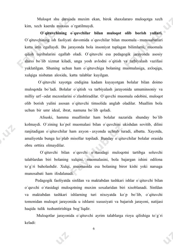 loqotning muxim soxalaridan biri xisoblanadi. sinfdan va maktabdan tashkari ishlarning turi nixoyatda ko`p bo`lib, o`qituvchi tomonidan muloqot jarayonida u ishlarni xususiyati va bajarish jarayoni, natijasi haqida tulik tushuntirishiga bog`liqdir. muloqotlar jarayonida o`qituvchi ayrim talablarga rioya qilishiga to`g`ri keladi: o`z ishi jarayonida o`qituvchi har bir o`quvchining kadr - kimmatini inson sifatida xurmat qilishi, o`quvchiga nisbatan ishonch; bolaga mehribon, gamxur bo`lishi, shodligiga ham, tashvishlariga ham sherik bo`lish; bolalar bilan har qanday muloqot jarayonida aloxida yondoshish, pedagogik taktni saklash. o`qituvchi faoliyatida sharkona umuminsoniy kadriyatlardan foydalanish. muallimlik kasbi shunday sharafli, ishonchli va olijanob kasblardan bo`lganligi uchun ham milliy dasturdan, ta`lim to`g`risidagi qonundan kelib chikadigan vazifalarni maktab o`quvchilari, o`quv yurtlarining pedagog xodimlari, professor o`qituvchilari bajaradilar. shuning uchun ham «qonun»da pedagog xodimlar o`zlarining kasb - kor sha`ni va kadr - kimmatlarini ximoya qilishlari : odob - axloq koidalariga rioya etishlari, bola, o`quvchi va talaba, o`qituvchi - o`quvchi shaxsning kadr - kimmatini xurmatlashlari; ularni mexnatga, qonunlarga, ota …