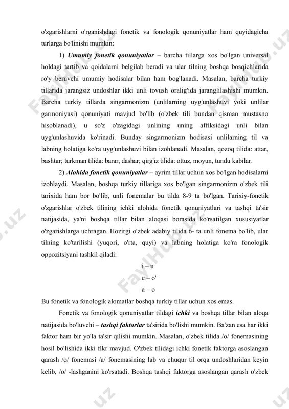 h​larni o'rganishdagi fonetik va fonologik qonuniyatlar ham quyidagicha turlarga bo'linishi mumkin: 1) umumiy fonetik qonuniyatlar – barcha tillarga xos bo'lgan universal holdagi tartib va qoida​larni belgilab beradi va ular tilning boshqa bosqich​la​rida ro'y beruvchi umumiy hodisalar bilan ham bog'lanadi. masalan, barcha turkiy tillarida jarangsiz undoshlar ikki unli tovush oralig'ida jaranglilashishi mumkin. barcha turkiy tillarda singarmonizm (unlilarning uy​g'un​la​shuvi yoki unlilar garmoniyasi) qonuniyati mavjud bo'lib (o'zbek tili bundan qisman mustasno hisoblanadi), u so'z o'zagidagi unlining uning affiksidagi unli bilan uyg'unlashuvida ko'rinadi. bunday singarmonizm hodisasi unlilarning til va labning holatiga ko'ra uyg'unlashuvi bilan izohlanadi. masalan, qozoq tilida: attar, bashtar; turkman tilida: barar, dashar; qirg'iz tilida: ottuz, moyun, tundu kabilar. 2) alohida fonetik qonuniyatlar – ayrim tillar uchun xos bo'lgan hodisalarni izohlaydi. masalan, boshqa turkiy tillariga xos bo'lgan singarmonizm o'zbek tili tarixida ham bor bo'lib, unli fonemalar bu tilda 8-9 ta bo'lgan. tarixiy-fonetik o'zgarishlar o'zbek tilining ichki alohida fonetik qonuniyatlari va tashqi ta'sir natijasida, …