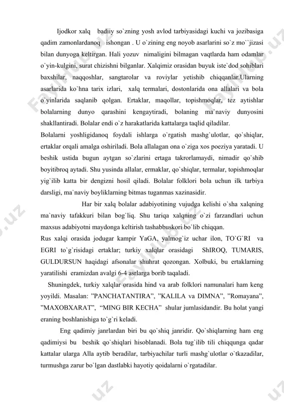 panchatantira”, ”kalila va dimna”, ”romayana”, ”maxobxarat”, “ming bir kecha” shular jumlasidandir. bu holat yangi eraning boshlanishiga to`g`ri keladi. eng qadimiy janrlardan biri bu qo`shiq janridir. qo`shiqlarning ham eng qadimiysi bu beshik qo`shiqlari hisoblanadi. bola tug`ilib tili chiqqunga qadar kattalar ularga alla aytib beradilar, tarbiyachilar turli mashg`ulotlar o`tkazadilar, turmushga zarur bo`lgan dastlabki hayotiy qoidalarni o`rgatadilar. beshik qo`shiqlari hamma xalqlarda bor. xususan, ming yillar ilgari ham beshik qo`shiqlari bo`lgan. beruniy, ibn sino asarlari orqali juda ko`p qo`shiqlar yetib kelgan. beshik qo`shiqlarini kengroq ma`noda allalar, ovunmachoqlar, ibrat-o`gitlar deb aytiladi. a l l a l a r. beshik qo`shiqlari bu alla demakdir. allani qadimda “b a l u – b a l u” deb ham aytganlar. a.navoiy esa allani “n a v o g o`” deb atagan. alla turli xalqlarda turlicha atalgan: turklarda “ninni”, tatarlarda “elli”, ”belli”, qoraqalpoqlarda “heyya”, va “heyya” va hokoza. ularning vazifasi bir xil – bolalarni uxlatish, ovutishdir. ibn sino allani …