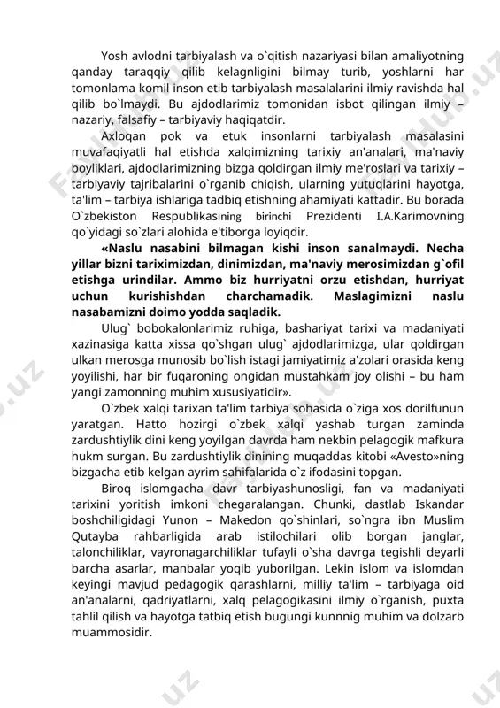 riyasi bilan amaliyotning qanday taraqqiy qilib kelagnligini bilmay turib, yoshlarni har tomonlama komil inson etib tarbiyalash masalalarini ilmiy ravishda hal qilib bo`lmaydi. bu ajdodlarimiz tomonidan isbot qilingan ilmiy – nazariy, falsafiy – tarbiyaviy haqiqatdir. axloqan pok va etuk insonlarni tarbiyalash masalasini muvafaqiyatli hal etishda xalqimizning tarixiy an'analari, ma'naviy boyliklari, ajdodlarimizning bizga qoldirgan ilmiy mе'roslari va tarixiy – tarbiyaviy tajribalarini o`rganib chiqish, ularning yutuqlarini hayotga, ta'lim – tarbiya ishlariga tadbiq etishning ahamiyati kattadir. bu borada o`zbekiston respublikasining birinchi prezidenti i.a.karimovning qo`yidagi so`zlari alohida e'tiborga loyiqdir. «naslu nasabini bilmagan kishi inson sanalmaydi. necha yillar bizni tariximizdan, dinimizdan, ma'naviy merosimizdan g`ofil etishga urindilar. ammo biz hurriyatni orzu etishdan, hurriyat uchun kurishishdan charchamadik. maslagimizni naslu nasabamizni doimo yodda saqladik. ulug` bobokalonlarimiz ruhiga, bashariyat tarixi va madaniyati xazinasiga katta xissa qo`shgan ulug` ajdodlarimizga, ular qoldirgan ulkan mеrosga munosib bo`lish istagi jamiyatimiz a'zolari orasida keng yoyilishi, har bir fuqaroning ongidan mustahkam joy olishi – bu ham …