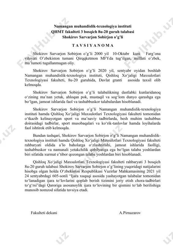 siya etadi. fakulteti dekani a.pirnazarov namangan muhandislik-texnologiya instituti qhmt fakulteti 3 bosqich 8u-20 guruh talabasi shokirov sarvarjon sobirjon o’g’li t a v s i y a n o m a shokirov sarvarjon sobirjon o’g’li 2000 yil 10-oktabr kuni farg’ona viloyati o’zbekiston tumani qirqqketmon mfyda tug‘ilgan, milllati o’zbek, ma’lumoti tugallanmagan oliy. shokirov sarvarjon sobirjon o’g’li 2020 yil, sentyabr oyidan boshlab namangan muhandislik-texnologiya instituti, qishloq xo‘jaligi maxsulotlari texnologiyasi fakulteti, 8u-20 guruhida, davlat granti asosida taxsil olib kelmoqda. shokirov sarvarjon sobirjon o’g’li talabalikning dastlabki kunlaridanoq o‘zining ma’nan yetuk, ahloqan pok, mustaqil va sog‘lom dunyo qarashga ega bo‘lgan, jamoat ishlarida faol va tashabbuskor talabalardan hisoblanadi. shokirov sarvarjon sobirjon o’g’li namangan muhandislik-texnologiya instituti hamda qishloq xo‘jaligi maxsulotlari texnologiyasi fakulteti tomonidan o‘tkazib kelinayotgan sport va ma’naviy tadbirlarda, besh muhim tashabbus doirasidagi tadbirlar, sport musobaqalari va ko‘rik-tanlovlar hamda loyihalarda faol ishtirok etib kelmoqda. bundan tashqari, shokirov sarvarjon sobirjon o’g’li namangan muhandislik-texnologiya instituti hamda qishloq xo‘jaligi maxsulotlari texnologiyasi …