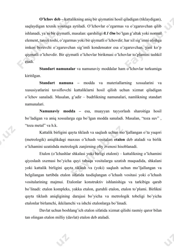 lon, guruhli etalon, etalon to’plami. birlikni qayta tiklash aniqligining darajasi bo’yicha va metrologik tobeligi bo’yicha etalonlar birlamchi, ikkilamchi va ishchi etalonlarga bo’linadi. davlat uchun boshlang’ich etalon sifatida xizmat qilishi rasmiy qaror bilan tan olingan etalon milliy (davlat) etalon deb ataladi. o’lchash o’zgartkichi – deb, o’lchash informatsiyasi signalini ishlab berish, uzatish, keyinchalik o’zgartirish, ishlab berish va uni saqlashga mo’ljallangan, lekin kuzatuvchining ko’rishi (kuzatishi uchun moslanmagan o’lchash vositasiga aytiladi). y=f(x), ba’zida o’lchash o’zgartkichining kirishiga bir qancha x1,x2,…xn kattaliklar kiritiladi va u holda y quyidagicha ifodalanadi y=f(x1,x2,…xn). odatda, o’lchash zanjirida birinchi bo’lgan, yani o’lchanayotgan kattalik signalini qabul qiladigan o’lchash o’lchash o’zgartkichiga birlamchi o’lchash o’zgartkichi deyiladi. undan keyingi joylashgan o’lchash o’lchash o’zgartkichlariga esa oraliq o’zgartkichlar nomi beriladi. o’lchash o’zgartkichlarining keng tarqalgan turlariga masshtabli va parametrik o’lchash o’zgartkichlari kiradi. birlamcha o’lchash o’zgartkichlari, ko’pincha datchik deb yuritiladi. uning bevosita o’lchanayotgan kattalik ta’siridagi qismi sezuvchan element deyiladi. masalan, termoelektrik termometrda – termojuftlik, monometrik termometrda, termoballon ana shunday …