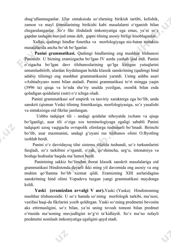 ugallanmagan, uzoq o‘tgan zamon turlarini, kelasi zamon, odatdagi kelasi zamon va juda kam qo‘llaniladigan shart fe’li shaklini ajratganlar. hindlar qadimgi davrlardayoq fe’lning to‘rtta maylini - aniqlik, istak, buyruq va shart mayllarini bilganlar. fe’lning aniq, o‘rta va majhullik nisbatlari ajratilib, har biri alohida ta’riflangan, tavsiflangan. hindlar sanskrit tilida fe’lning uchta shaxs va uchta son: birlik, juftlik va ko‘pliklarga ko‘ra tuslanishni ko‘rsat-ganlar. hind tilshunoslari fikr ifodalash birligi bo‘lgan gapning muhimligini inkor qilmagan bo‘lsalar-da, sintaksis masalalari bilan maxsus shug‘ullanmaganlar. ular sintaksisda so‘zlarning birikish tartibi, kelishik, zamon va mayl formalarining birikishi kabi masalalarni o‘rganish bilan chegaralanganlar. so‘z fikr ifodalash imkoniyatiga ega emas, ya’ni so‘z gapdan tashqari mavjud emas deb, gapni tilning asosiy birligi hisoblaganlar. xullas, qadimgi hindlar fonetika va morfologiyaga nis-batan sintaksis masalalarida ancha bo‘sh bo‘lganlar. panini grammatikasi. qadimgi hindlarning eng mashhur tilshunosi paninidir. u bizning eramizgacha bo‘lgan iv asrda yashab ijod etdi. panini o‘zigacha bo‘lgan davr tilshunoslarining qo‘lga kiritgan yutuqlarini umumlashtirib, ulardan foydalangan …