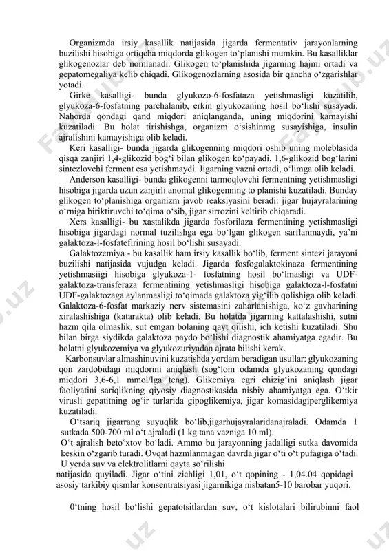 adi. anderson kasalligi- bunda glikogenni tarmoqlovchi fermentning yetishmasligi hisobiga jigarda uzun zanjirli anomal glikogenning to planishi kuzatiladi. bunday glikogen to‘planishiga organizm javob reaksiyasini beradi: jigar hujayralarining o‘rniga biriktiruvchi to‘qima o‘sib, jigar sirrozini keltirib chiqaradi. xers kasalligi- bu xastalikda jigarda fosforilaza fermentining yetishmasligi hisobiga jigardagi normal tuzilishga ega bo‘lgan glikogen sarflanmaydi, ya’ni galaktoza-l-fosfatefirining hosil bo‘lishi susayadi. galaktozemiya - bu kasallik ham irsiy kasallik bo‘lib, ferment sintezi jarayoni buzilishi natijasida vujudga keladi. jigarda fosfogalaktokinaza fermentining yetishmasiigi hisobiga glyukoza-1- fosfatning hosil bo‘lmasligi va udf-galaktoza-transferaza fermentining yetishmasligi hisobiga galaktoza-l-fosfatni udf-galaktozaga aylanmasligi to‘qimada galaktoza yig‘ilib qolishiga olib keladi. galaktoza-6-fosfat markaziy nerv sistemasini zaharlanishiga, ko‘z gavharining xiralashishiga (katarakta) olib keladi. bu holatda jigarning kattalashishi, sutni hazm qila olmaslik, sut emgan bolaning qayt qilishi, ich ketishi kuzatiladi. shu bilan birga siydikda galaktoza paydo bo‘lishi diagnostik ahamiyatga egadir. bu holatni glyukozemiya va glyukozuriyadan ajrata bilishi kerak. karbonsuvlar almashinuvini kuzatishda yordam beradigan usullar: glyukozaning qon zardobidagi miqdorini aniqlash (sog‘lom …