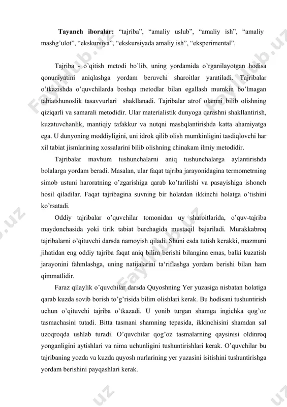 rish uchun o’qituvchi tajriba o’tkazadi. u yonib turgan shamga ingichka qog’oz tasmachasini tutadi. bitta tasmani shamning tepasida, ikkinchisini shamdan sal uzoqroqda ushlab turadi. o’quvchilar qog’oz tasmalarning qaysinisi oldinroq yonganligini aytishlari va nima uchunligini tushuntirishlari kerak. o’quvchilar bu tajribaning yozda va kuzda quyosh nurlarining yer yuzasini isitishini tushuntirishga yordam berishini payqashlari kerak. tajribaning borishini kuzatib, o’quvchilar kuzda quyosh yer ustida kun sayin tobora pasayishi to’g’risida xulosalar chiqaradilar. uning qiya tushayotgan nurlari yer yuzasiga siyranib o’tadi va havoni isitmaydi. shuning uchun ham kuzda sovuq tusha boshlaydi. materialni mustahkamlash uchun o’qituvchi namoyish qilgan va o’quvchilarning o’zlari o’tkazgan tajribalarning rasmini chizish yoki ularni ta‘riflab yozish, ba‘zi hollarda uni ham, buni ham qilish kerak. asbob va moddalar bilan ishlashda ehtiyotlikni talab qiluvchi tajribalarni o’qituvchining o’zi o’tkazadi. har qaysi tajribani boshlashdan oldin o’quvchilarga uning maqsadini, tajriba o’tkazishda nima uchun xuddi shu asbob va moddalar olinganligini yaxshilab tushuntirish, tajribaning o’tkazilishini hikoya qilib berish rejasini yozish kerak. misol …