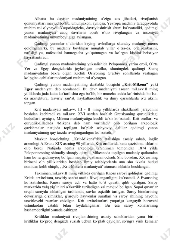 rda shakllanish jarayonini boshdan kechiradi va mil.avv. xvi asrdan boshlab gretsiyaning quruqlikdagi hududlari, ayniqsa, mikena madaniyatiga kuchli ta‘sir ko`rsatadi. krit orollari va quruqlik-elladada /mikena deb ham yuritiladi/ olib borilgan arxeologik qazishmalar natijada topilgan ko`plab ashyoviy dalillar qadimgi yunon madaniyatining qay tarzda rivojlanganligini ko`rsatadi. mazkur bosqichning ,,krit-mikena"deb atalishiga asosiy sabab, ingliz arxeologi a.evans xix asrning 90 yillarida krit orollarida katta qazishma ishlarini olib bordi. natijada nemis arxeologi g.shliman tomonidan 1874 yilda peloponnesning shimoliy-sharqiy qismi - mikeanada topilgan madaniy qatlamdan ham ko`ra qadimiyroq bo`lgan madaniy qatlamni ochadi. shu boisdan, xx asrning birinchi o`n yilliklaridan boshlab ilmiy adabiyotlarda ana shu ikkala hudud nomidan kelib chiqib, , ,krit-mikena madaniyati'' atamasi ishlatila boshlangan. taxminan,mil.avv.ii ming yillikda qurilgan knoss saroyi qoldiqlari qadimgi kritda arxitektura, tasviriy san‘at ancha rivojlanganligini ko`rsatadi. a.evansning ko`rsatishicha, knoss saroyi uch va hatto to`rt qavatli qilib qurilgan. saroy markazida xalq yig`inlari o`tkazilib turiladigan zal mavjud bo`lgan. sopol quvurlar orqali saroyda ishlatilgan tashlandiq suvlar …