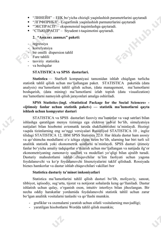 sezilarli darajada oshirishni talab qiladi. shuning uchun, ekonometriyaning asosiy kursini o‘rganishda ham excel dan foydalanish bizning fikrimizcha samarasiz ko‘rinadi. 1. funksiyalar: · “линейн” – eek bo‘yicha chiziqli yaqinlashish parametrlarini qaytaradi · “лгрфприбл”– logarfimik yaqinlashish parmaterlarini qaytaradi · “экспрасп” – eksponensial taqsimlashga qaytaradi. · “стьюдрасп” – styudent t-taqsimotini qaytaradi. 2. “анализ данных” paketi: · regressiya · korrelyatsiya · bir omilli dispersion tahlil · fure tahlili · tasviriy statistika · va boshqalar statistica va spss dasturlari. statistica — statsoft kompaniyasi tamonidan ishlab chiqilgan turlicha statistik tahlil qilish uchun mo‘ljallangan paket. statistica paketida (data analysis) ma’lumotlarni tahlil qilish uchun, (data management, ma’lumotlarni boshqarish, (data mining) ma’lumotlarni izlab topish (data visualization) ma’lumotlarni namoyish qilish jarayonlari amalga oshiriladi. spss statistics (ingl. «statistical package for the social sciences» - «ijtimoiy fanlar uchun statistik paket») — statistik ma’lumotlarni qayta ishlash uchun kompyuter dasturi statistica va spss dasturlari fazoviy ma’lumotlar va vaqt satrlari bilan ishlashga qaratilgan menyu tizimiga …