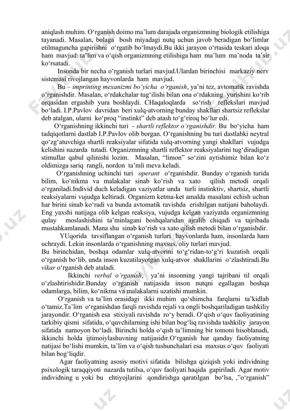 sifatida turli tomondan tavsiflaganda, biz to‘rt tushunchadan ham foydalanamiz, o‘qituvchi va o‘quvchi ta’sirining qaysi jihati nazarda tutilayotganligiga bog‘liq ravishda biriga urg‘u beramiz.dastlab o‘rganish haqidagi masalasiga to‘xtalamiz. rivojlanish bilan bog‘liq barcha narsani o‘rganish deb aytish mumkin emasligini ta’kidlash joiz. masalan, unga organizmning biologik jihatdan etilish jarayonlarini kiritish mumkin emas. chunki organizmning biologik jihatdan etilishi ta’lim va o‘rganishga bog‘liq emas. lekin o‘rganish deb ataladigan barcha jarayonlar etilishga umuman bog‘liq emas deb bo‘lmaydi.bu barcha olimlar tomonidan tan olingan. lekin rivojlanish qay darajada etilish bilan bog‘liqligini aniqlash muhim. o‘rganish doimo ma’lum darajada organizmning biologik etilishiga tayanadi. masalan, bolaga bosh miyadagi nutq uchun javob beradigan bo‘limlar etilmaguncha gapirishni o‘rgatib bo‘lmaydi.bu ikki jarayon o‘rtasida teskari aloqa ham mavjud: ta’lim va o‘qish organizmning etilishiga ham ma’lum ma’noda ta’sir ko‘rsatadi. insonda bir necha o‘rganish turlari mavjud.ulardan birinchisi markaziy nerv sistemasi rivojlangan hayvonlarda ham mavjud. bu – imprinting mexanizmi bo‘yicha o‘rganish, ya’ni tez, avtomatik ravishda o‘rganishdir. masalan, o‘rdakchalar tug‘ilishi …