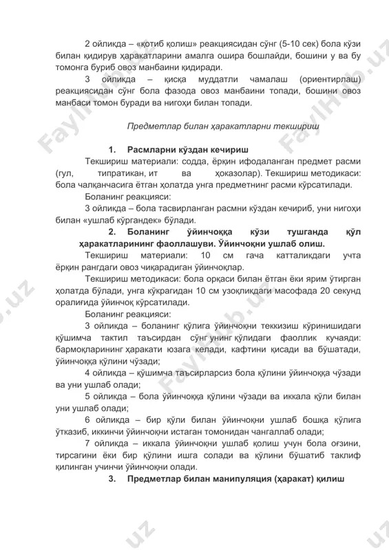 «ушлаб кўргандек» бўлади. 2. боланинг ўйинчоққа кўзи тушганда қўл ҳаракатларининг фаоллашуви. ўйинчоқни ушлаб олиш. текшириш материали: 10 см гача катталикдаги учта ёрқин рангдаги овоз чиқарадиган ўйинчоқлар. текшириш методикаси: бола орқаси билан ётган ёки ярим ўтирган ҳолатда бўлади, унга кўкрагидан 10 см узоқликдаги масофада 20 секунд оралиғида ўйинчоқ кўрсатилади. боланинг реакцияси: 3 ойликда – боланинг қўлига ўйинчоқни теккизиш кўринишидаги қўшимча тактил таъсирдан сўнг унинг қўлидаги фаоллик кучаяди: бармоқларининг ҳаракати юзага келади, кафтини қисади ва бўшатади, ўйинчоққа қўлини чўзади; 4 ойликда – қўшимча таъсирларсиз бола қўлини ўйинчоққа чўзади ва уни ушлаб олади; 5 ойликда – бола ўйинчоққа қўлини чўзади ва иккала қўли билан уни ушлаб олади; 6 ойликда – бир қўли билан ўйинчоқни ушлаб бошқа қўлига ўтказиб, иккинчи ўйинчоқни истаган томонидан чангаллаб олади; 7 ойликда – иккала ўйинчоқни ушлаб қолиш учун бола оғзини, тирсагини ёки бир қўлини ишга солади ва қўлини бўшатиб таклиф қилинган учинчи ўйинчоқни олади. 3. предметлар билан манипуляция (ҳаракат) …