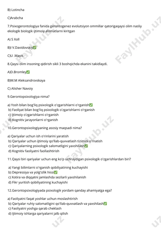 r yuritish qobiliyatining kuchayishi 12.gerontopsixologiyada psixologik yordam qanday ahamiyatga ega? a) faoliyatni faqat yoshlar uchun moslashtirish b) qariyalar ruhiy salomatligini qo'llab-quvvatlash va yaxshilash✅ c) faoliyatni yoshga qarab cheklash d) ijtimoiy ishlarga qariyalarni jalb qilish 13.gerontopsixologiya qaysi yoshdagi insonlar bilan ishlaydi? a) 20-30 yoshdagi odamlar b) 30-40 yoshdagi odamlar c) 50-60 yoshdagi odamlar d) 60 va undan katta yoshdagi odamlar✅ 14.qariyalar bilan psixologik ishlashda qanday metodlar ishlatiladi? a) faqat jismoniy mashqlar b) terapiya, maslahatlarga yo'naltirish va kognitiv faoliyatni rivojlantirish✅ c) faoliyatni faqat o'quv mashg'ulotlari orqali rivojlantirish d) tibbiy davolash usullari 15.gerontopsixologiyaning jamiyatdagi roli nima? a) faqat qariyalarga yordam berish b) qariyalarning psixologik holatini yaxshilash va ularni jamiyatga integratsiya qilish✅ c) faoliyatni faqat yoshlar uchun tashkil qilish d) faqat tibbiy yordam ko'rsatish